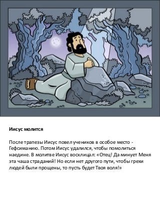 Иисус молится
После трапезы Иисус повел учеников в особое место -
Гефсиманию. Потом Иисус удалился, чтобы помолиться
наедине. В молитве Иисус восклицал: «Отец! Да минует Меня
эта чаша страданий! Но если нет другого пути, чтобы грехи
людей были прощены, то пусть будет Твоя воля!»
 