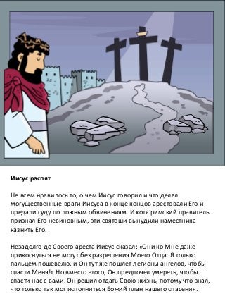Иисус распят
Не всем нравилось то, о чем Иисус говорил и что делал.
могущественные враги Иисуса в конце концов арестовали Его и
предали суду по ложным обвинениям. И хотя римский правитель
признал Его невиновным, эти святоши вынудили наместника
казнить Его.
Незадолго до Своего ареста Иисус сказал: «Они ко Мне даже
прикоснуться не могут без разрешения Моего Отца. Я только
пальцем пошевелю, и Он тут же пошлет легионы ангелов, чтобы
спасти Меня!» Но вместо этого, Он предпочел умереть, чтобы
спасти нас с вами. Он решил отдать Свою жизнь, потому что знал,
что только так мог исполниться Божий план нашего спасения.
 