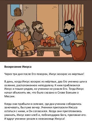 Воскресение Иисуса
Через три дня после Его похорон, Иисус воскрес из мертвых!
В день, когда Иисус воскрес из мёртвых, два Его ученика шли в
селение, расположенное неподалеку. К ним приблизился
Иисус и пошел рядом, но ученики не узнали Его. Тогда Иисус
начал объяснять им, что было сказано в Слове Божьем о
Мессии.
Когда они прибыли в селение, где два ученика собирались
заночевать, был уже вечер. Ученики пригласили Иисуса
остаться с ними, и Он согласился. Когда они приготовились
ужинать, Иисус взял хлеб и, поблагодарив Бога, преломил его.
И вдруг ученики узнали в незнакомце Иисуса!
 