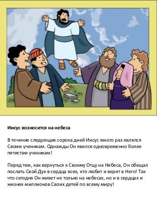 5
Иисус возносится на небеса
В течение следующих сорока дней Иисус много раз являлся
Своим ученикам. Однажды Он явился одновременно более
пятистам ученикам!
Перед тем, как вернуться к Своему Отцу на Небеса, Он обещал
послать Свой Дух в сердца всех, кто любит и верит в Него! Так
что сегодня Он живет не только на небесах, но и в сердцах и
жизнях миллионов Своих детей по всему миру!
 