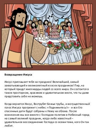 Возвращение Иисуса
Иисус приглашает тебя на праздник! Величайший, самый
захватывающий и великолепный из всех праздников! Пир, на
который придут миллиарды людей со всего мира. Он состоится в
таком просторном, красивом и удивительном месте, что ты даже
представить себе не можешь.
Когда вернется Иисус, Вострубят Божьи трубы, и могущественный
голос Иисуса прогремит с небес: «Поднимитесь!» - и все Его
спасенные дети будут собраны к Нему на облака. После
вознесения мы все вместе с Господом полетим в Небесный город
на самый великий праздник, когда-либо известный –
удивительное воссоединение Господа со всеми теми, кого Он так
любит.
 
