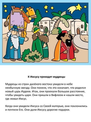 К Иисусу приходят мудрецы
Мудрецы из стран далёкого востока увидели в небе
необычную звезду. Они поняли, что это означает, что родился
новый царь Иудеев. Итак, они проехали большое расстояние,
чтобы увидеть царя. Они пришли в Вифлеем и нашли место,
где лежал Иисус.
Когда мудрецы увидели Иисуса и Его мать, они склонились
пред Ним и прославили Его. Мудрецы подарили Иисусу
дорогие подарки. А потом отправились обратно домой.
 