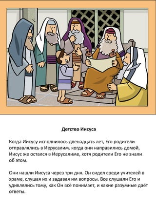 Детство Иисуса
Когда Иисусу исполнилось двенадцать лет, Его родители
отправлялись в Иерусалим. когда они направились домой,
Иисус же остался в Иерусалиме, хотя родители Его не знали
об этом.
Они нашли Иисуса через три дня. Он сидел среди учителей в
храме, слушая их и задавая им вопросы. Все слушали Его и
удивлялись тому, как Он всё понимает, и какие разумные даёт
ответы.
 