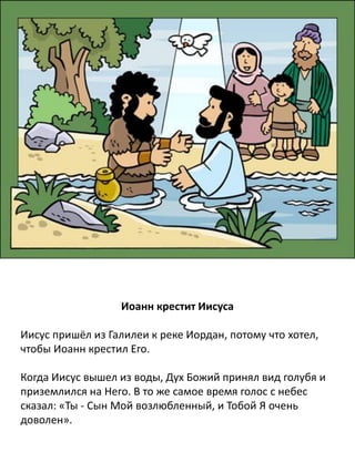 Иоанн крестит Иисуса
Иисус пришёл из Галилеи к реке Иордан, креститься у
Иоанна. Иоанн сказал Иисусу: «Я не достоин крестить Тебя.
Это Тебе следует крестить меня». Но Иисус ответил: «Ты
должен крестить Меня, потому что нам нужно исполнить
всякую правду». Тогда Иоанн крестил Его.
Когда Иисус вышел из воды после крещения, Дух Божий
сошел с неба в виде голубя и почил на Нём. Внезапно
прозвучал с небес Божий голос: «Ты - Сын Мой
возлюбленный, Я Тобой весьма доволен».
 