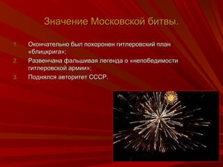 ЗЗннааччееннииее ММооссккооввссккоойй ббииттввыы.. 
11.. ООккооннччааттееллььнноо ббыылл ппооххооррооннеенн ггииттллееррооввссккиийй ппллаанн 
«ббллииццккррииггаа»;; 
22.. РРааззввееннччааннаа ффааллььшшииввааяя ллееггееннддаа оо «ннееппооббееддииммооссттии 
ггииттллееррооввссккоойй ааррммииии»;; 
33.. ППоодднняяллссяя ааввттооррииттеетт ССССССРР.. 
