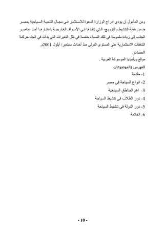 ومن المأمول أن يؤدي إدراج الوزارة الدعوة للستصصتثمار فصصي مجصصال التنميصصة السصصياحية بمصصصر 
ضمن خطة التنشيط والترويج، الصصتي تنفصصذها فصي الستصواق الخارجيصة باعتبارهصا أحصد عناصصر 
الجذب إلى زيادة ملموستة في تلك النسبة، خاصة في ظل التغيرات التي بدأت في اتجاه حركصصة 
التدفقات الستتثمارية على المستوى الدولي منذ أحداث ستبتمبر/ أيلول 2001 م. 
المصادر: 
موقع ويكبيديا الموستوعة العربية . 
الفهرس والموضوعات 
-1 مقدمة 
-2 انواع السياحة فى مصر 
-3 اهم المناطق السياحية 
-4 دور الطلب فى تنشيط السياحة 
-5 دور الدولة فى تنشيط السياحة 
-6 الخاتمة 
- 10 - 
