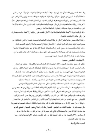 وقد اعتقد المصريون القدماء أن النسان سوف يبعث ثانية بعد موته ليحيا حياة الخلود ولذا حرصوا على 
الحتفاظ بأجساد الموتى عن طريق تحنيطها , والتحنيط عملية يقصد بها قدماء المصريين , كما راعوا دفن 
جثث الموتى بعيداً  عن رشح المياه ووضعوها فى قبور حصينة فى الماكن الجافة فى الصحراء وفى داخل 
الهرامات , وكانت هذه العمليات تتم فى ظل علوم طبية متقدمة واطباء أكفاء قادرين على استخدام كل ما 
تجود به الطبيعة من مواد صيدلية وكيمائية . الساحة العلجية فى مصر 
ولقد أدركت الدولة الهمية الطبية والعلجية لهذه الماكن فقامت على رعايتها والهتمام بها حيث صارت 
من أرقى أماكن الستشفاء العالمية . 
وهكذا أحتلت مصر موقعاً  متميزاً  على خريطة السياحة العلجية واصبحت مقصداً  لراغبى الستشفاء من 
جميع انحاء العالم حيث يأتى اليها السائحون للستمتاع بالمناخ الصحى والعلج  الطبى الطبيعى تحت 
رعاية أطباء متخصصين فى جميع الفروع والمستشفيات الحديثة التى يتوافر بها أحدث الجهزة العالمية 
يساندهم أخصائيون فى التمرين والعلج  الطبيعى على أعلى مستوى من الخدمة .الى جانب تقديم برامج 
سياحية متنوعة لزيارة الماكن السيحية الفريدة فى مصر. 
الستشفاء الطبيعى بمصر: 
تنتشر فى مصر مئات من العيون والبار الطبيعية ذات المياه المعدنية والكبريتية , تختلف فى العمق 
73 درجة مئوية. وقد أثبتت التحليلت المعملية احتواء الكثير من هذه , والسعة ودرجة الحرارة بين 30 
الينابيع الطبيعية على أعلى نسبة من عنصر الكبريت مقارنة بالبار المنتشرة فى شتى أنحاء العالم كما 
تحتوى هذه المياه الطبيعية على عدة أملح معدنية وبعض المعادن ذات القيمة العلجية من أمثال كربونات 
الصوديوم ونسب متفاوتة من بعض العناصر الفلزية مثل الماغنسيوم والحديد . السياحة العلجية 
كما أظهرت القياسات المعملية ملءمة نسبة الملوحة فى هذه الموارد المائية الطبيعية للغراض 
الستشفائية ويضاف الى ذلك انتشار آبار المياه الطبيعية النقية الصالحة للشرب , والتى توسعت مصر فى 
استثمارها وإنتاجها على نحو إقتصادى فى السنوات الخيرة فى إطار رقابة علمية صارمة على الجودة 
والمواصفات القياسية من حيث النقاء من الشوائب والطفيليات والجراثيم , ودرجة عسر الماء والتركيب 
الكيميائى , مما دفع بالعديد من الشركات الوطنية والجنبية الكبرى الى التنافس للستثمار فى هذا المجال. 
ولم تكن رمال مصر أقل ثراء من مياها فقد أظهرت الدراسات احتواء الكثبان الرملية بالصحراء المصرية 
على نسب مأمونة وعظيمة الفائدة من العناصر المشعة , وقد أدى العلج  بطمر الجسم أو الوضع المؤلم 
منه بالرمال لفترات مدروسة ومحددة الى نتائج غير مسبوقة فى عدة أمراض روماتزمية مثل مرض 
الروماتويد واللم الناجمة عن أمراض العمود الفقرى وغير ذلك من اسباب اللم الحاد والمزمن , مما 
يحار فيه الطب الحديث. 
السياحة الرياضية 
- 5 - 
 