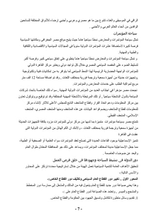 الراقي في الموسيقى والغناء تتنوع بين ما هو مصري وعربي وأجنبي إرضاء للذوواق المختلفة للسائحين 
الوافدين من أنحاء العالم العربي والجنبي . 
سياحة المؤتمرات 
تمثل سياحة المؤتمرات والمعارض نمطاً  سياحياً  هاماً  حيث يتيح موقع مصر الجغرافى ومكانتها السياسية 
فرصة كبيرة لستضافة عشرات المؤتمرات الدولية سنوياً  فى المجالت السياسية والقتصادية والثقافية 
والطبية والمهنية. 
و تمثل سياحة المؤتمرات والمعارض نمطاً  سياحياً  هاماً  ينطوي علي إنفاق سياحي كبير وفرصة أكبر 
لتسليط الضوء علي المقصد السياحي المصري خلل  كل تواجد دولي ويعتبر مركز القاهرة الدولي 
للمؤتمرات الواجهة الحضارية الرئيسية لهذا النمط السياحي لما يتوافر به من إمكانيات فنية وتكنولوجية 
,وتجهيزات حديثة من أجهزة سمعية وترجمة فورية بمختلف اللغات , وقد تم اضافة مساحة 12 الف متر 
مربع لمواكبة الطلب على خدمات المعارض والمؤتمرات. 
نجحت مصر مؤخراً  في اجتذاب العديد من المؤتمرات الدولية المهنية , سواء تلك الخاصة باتحاد شركات 
السياحة بالدول  الناشطة سياحياً  , أو تلك المرتبطة بالنشطة المهنية المختلفة وقد تم توقيع بروتوكول  تعاون 
بين مركز المعلومات ودعم اتخاذو القرار وقطاع المتاحف التابع للمجلس العلى للثاار لنشاء مركز 
للمعلومات لقطاع المتاحف ويضم قواعد البيانات عن هذه المتاحف ومنها المتحف المصري، المتحف 
السلمي، المتحف القبطي. 
تتمتع مصر بسياحة مؤتمرات متميزة بما لديها من مركز دولى للمؤتمرات مزود بكافة التجهيزات الحديثة 
من أجهزة سمعية وترجمة فورية بمختلف اللغات ، ولشك ان الكم الهائل من المؤتمرات الدولية التى 
عقدت فى القاهرة 
تتميز السماعيلية بوجود القاعات العديدة التى تصلح لعقد المؤتمرات سواء العلمية أو الصحفية أو الطبية، 
مما جعل السماعيلية مدينة لمختلف المؤتمرات، ويساعد على ذولك جو المحافظة المعتدل  طوال  العام 
والبعد عن ضوضاء العاصمة . 
دور الدولة فى تنشيط السياحة وجهودها فى خلق فرص العمل 
لتحقيق الهداف العامة للتنمية السياحية تعمل الهيئة من خلل  إستراتيجية محددة ترتكز على المحاور 
والسس التالية:- 
المحور الول .. تغيير دور القطاع العام السياحى وتكثيف دور القطاع الخاص:- 
وهذا يعنى صياغة دور جديد للقطاع العام يتحول  فيه من المالك والمشغل إلى ممارسة دور المخطط 
والمشجع والميسر , وتعتمد هذه الصياغة لدور القطاع العام على :- 
1. تقديم وسائل متطورة لتكامل وتنسيق الجهود بين الحكومة والقطاع الخاص. 
- 7 - 
 