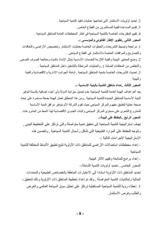 2. تحديد أولويات الستثمار التى تحتاجها عمليات تنفيذ التنمية السياحية . 
3. تقديم المساعدة الفنية للمستثمرين من القطاع الخاص . 
4. تقييم المقترحات الخاصة بالتنمية السياحية فى اطار المخططات العامة للمناطق السياحية . 
المحور الثانى ..تطوير الطاار القانونى والمؤسسى :- 
1. مراجعة وتبسيط التشريعات والخطوات الخاصة بعمليات الستثمار وتخصيص الراضى والتعاقدات 
والتصاريح والموافقات الخاصة بالستثمار فى القطاع السياحى . 
2. وضع المعايير البيئية والفنية اللزممة للخدمات الساسية (مثل المداد بالمياه ومعالجة الصرف الصحى 
والتخلص من المخلفات الصلبة ) , والعمليات المرتبطة بالتشغيل داخل المناطق السياحية . 
3. تحديث التشريعات الخاصة بتنمية المناطق السياحية , شاملة الجوانب الدارية والقتصادية والفنية 
والبيئية . 
المحور الثالث ..إمداد مناطاق التنمية بالبنية الساسية :- 
يعد أهم اهداف الهيئة العامة للتنمية السياحية عدم تحميل ميزانية الدولة بأى أعباء إضافية بالنسبة لتوفير 
البنية الساسية للمناطق الجديدة للتنمية السياحية , ومن هذا المنطلق تعمل الهيئة بصفة مستمرة على إيحاد 
صيغة عملية لتطبيق مفهوم المركز السياحى حيث تقوم الشركة الم بتوفير مرافق البنية الساسية 
للمشروع التنموى على مستوى المركز السياحى واثابات الجدوى القتصادية لهذا النمط من المشروعات . 
المحور الرابع ..الحفاظ على البيئة:- 
تهدف إستراتيجية التنمية السياحية إلى تحقيق تنمية متواصلة والتى ترتكز على التخطيط البيئى , 
وتتوجه للحفاظ على الموارد الطبيعية التى تشكل رأسمال  التنمية السياحية , وتتضمن هذه 
الستراتيجية الجراءات التالية :- 
- إعداد مخططات استعمالت الراضى للمناطق ذوات الولوية تتيح تطبيق النماط المختلفة للتنمية 
السياحية . 
- إعداد برامج للمتابعة وتقييم الثاار البيئية. 
المحور الخامس.. تحديد أولويات التنمية الشاملة:- 
تحديد المناطق ذوات الولوية استنادا إلى العتبارات المتعلقة بالخصائص الطبيعية والمحددات 
الحالية وإمكانيات التنمية المتواصلة , ولقد تم إعداد تخطيط المناطق ذوات الولوية وذولك لتحقيق:- 
1. إعطاء رؤية للتنمية السياحية المستقبلية ترتكز على تحليل سوق السياحة العالمى والعرض 
والطلب وفرص الستثمار. 
- 8 - 
 