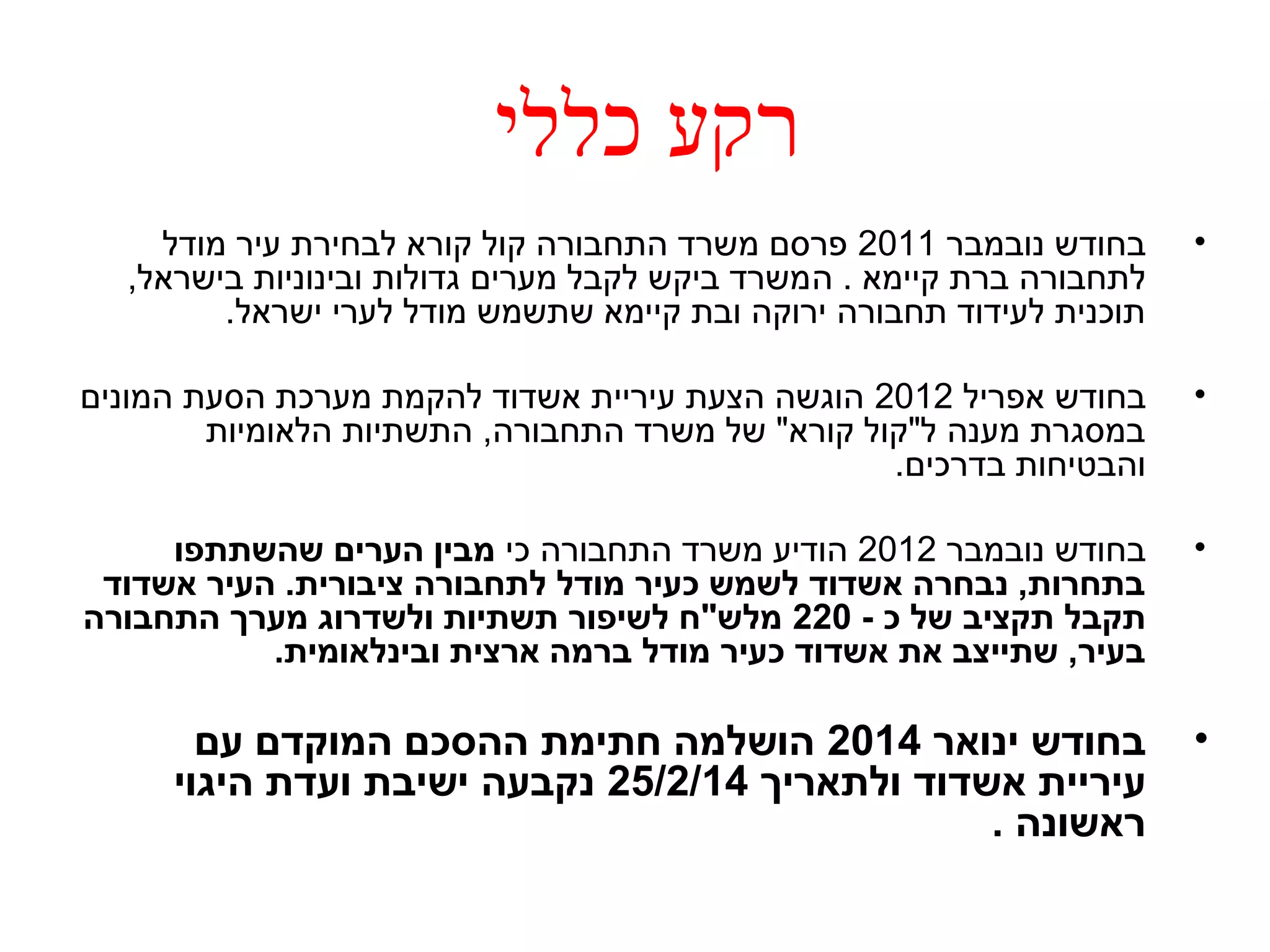 רקע כללי 
• בחודש נובמבר 2011 פרסם משרד התחבורה קול קורא לבחירת עיר מודל 
לתחבורה ברת קיימא . המשרד ביקש לקבל מערים גדולות ובינוניות בישראל, 
תוכנית לעידוד תחבורה ירוקה ובת קיימא שתשמש מודל לערי ישראל. 
• בחודש אפריל 2012 הוגשה הצעת עיריית אשדוד להקמת מערכת הסעת המונים 
במסגרת מענה ל"קול קורא" של משרד התחבורה, התשתיות הלאומיות 
והבטיחות בדרכים. 
• בחודש נובמבר 2012 הודיע משרד התחבורה כי מבין הערים שהשתתפו 
בתחרות, נבחרה אשדוד לשמש כעיר מודל לתחבורה ציבורית. העיר אשדוד 
תקבל תקציב של כ - 220 מלש"ח לשיפור תשתיות ולשדרוג מערך התחבורה 
בעיר, שתייצב את אשדוד כעיר מודל ברמה ארצית ובינלאומית. 
• בחודש ינואר 2014 הושלמה חתימת ההסכם המוקדם עם 
עיריית אשדוד ולתאריך 25/2/14 נקבעה ישיבת ועדת היגוי 
ראשונה . 
 