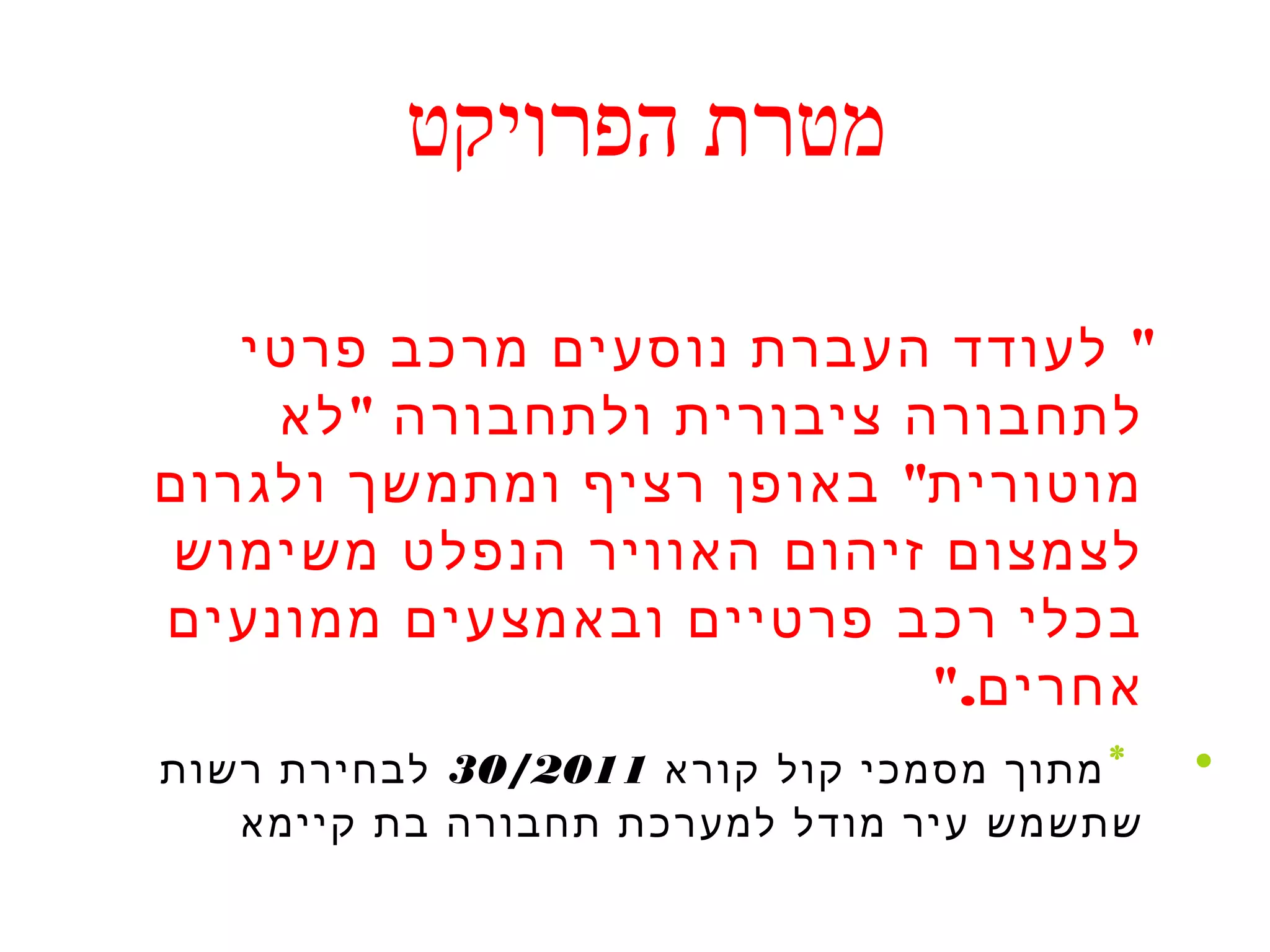 מטרת הפרויקט 
" לעודד העברת נוסעים מרכב פרטי 
לתחבורה ציבורית ולתחבורה "לא 
מוטורית" באופן רציף ומתמשך ולגרום 
לצמצום זיהום האוויר הנפלט משימוש 
בכלי רכב פרטיים ובאמצעים ממונעים 
אחרים." 
• *מתוך מסמכי קול קורא 30/2011 לבחירת רשות 
שתשמש עיר מודל למערכת תחבורה בת קיימא 
 