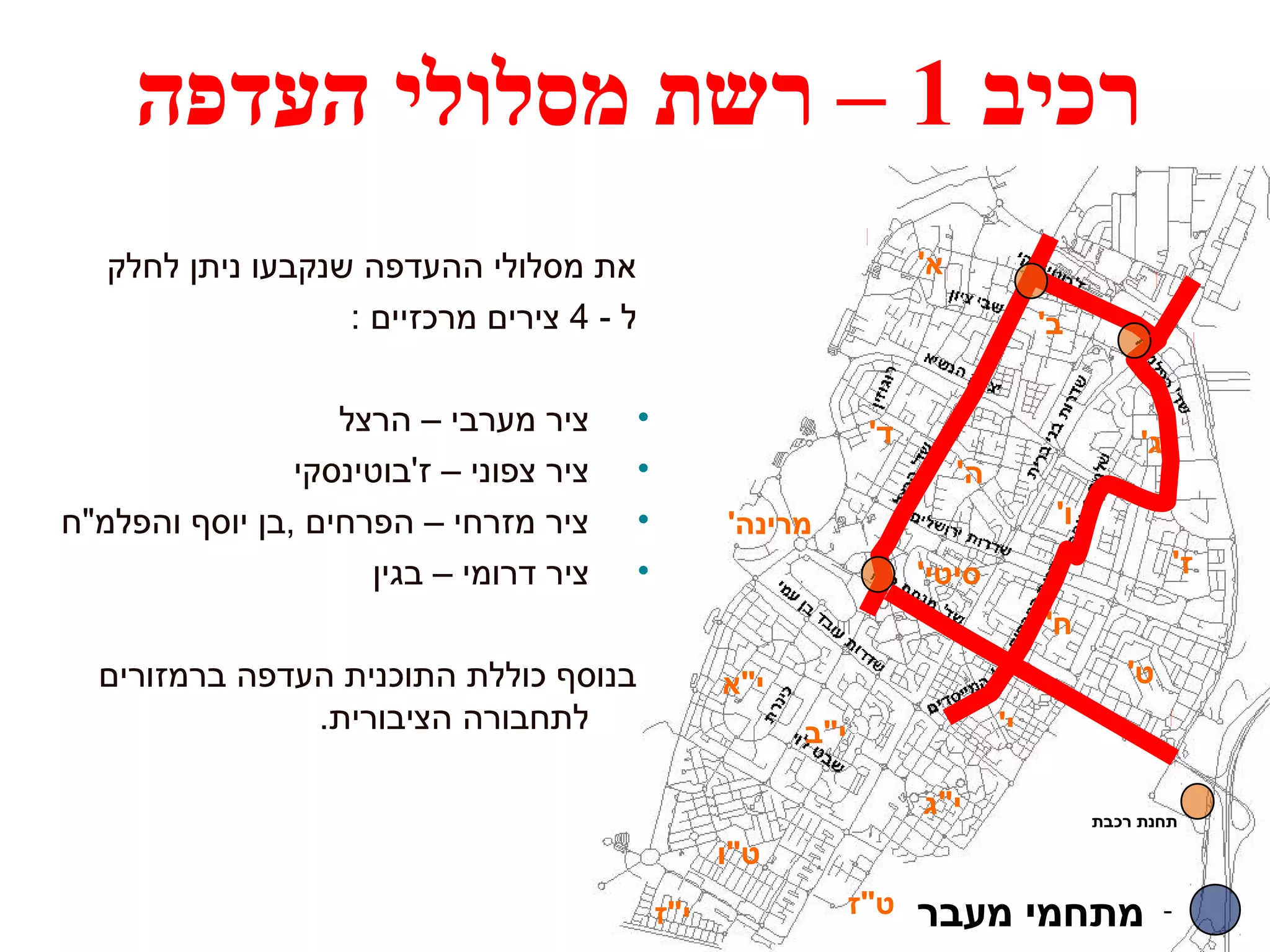 רכיב 1 – רשת מסלולי העדפה 
א' 
ב' 
ג' ד' 
ה' 
ו' 
ז' 
מרינה' 
סיטי' 
ח' 
ט' 
י' 
י"א 
י"ב 
י"ג 
ט"ו 
תחנת רכבת 
- מתחמי מעבר ט"ז י"ז 
את מסלולי ההעדפה שנקבעו ניתן לחלק 
ל - 4 צירים מרכזיים : 
• ציר מערבי – הרצל 
• ציר צפוני – ז'בוטינסקי 
• ציר מזרחי – הפרחים ,בן יוסף והפלמ"ח 
• ציר דרומי – בגין 
בנוסף כוללת התוכנית העדפה ברמזורים 
לתחבורה הציבורית. 
 
