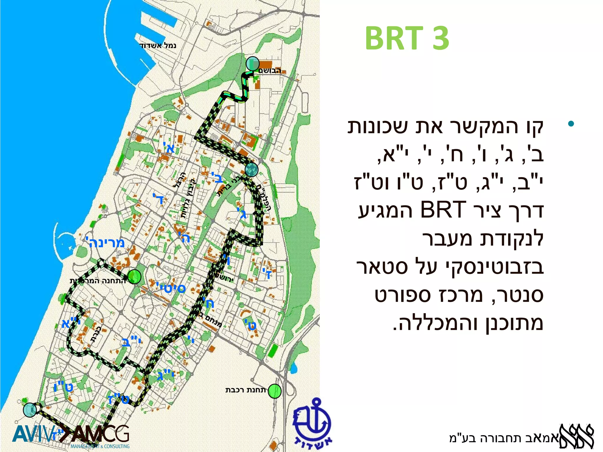 BRT 3 
• קו המקשר את שכונות 
ב', ג', ו', ח', י', י"א, 
י"ב, י"ג, ט"ז, ט"ו וט"ז 
המגיע BRT דרך ציר 
לנקודת מעבר 
בזבוטינסקי על סטאר 
סנטר, מרכז ספורט 
מתוכנן והמכללה. 
א' 
ב' 
בני ברית 
ג' 
ד' 
ה' 
ו' 
ז' 
מרינה' 
סיטי' 
ח' 
ט' 
י' 
י"א 
י"ב 
י"ג 
ט"ו 
ט"ז 
י"ז 
הבושם 
נמל אשדוד 
התחנה המרכזית 
תחנת רכבת 
הרצל 
ירושלים 
מנחם בגין 
הפלמ"ח 
כנרת 
קי בוץ גלויו ת 
אמאב תחבורה בע"מ 
 