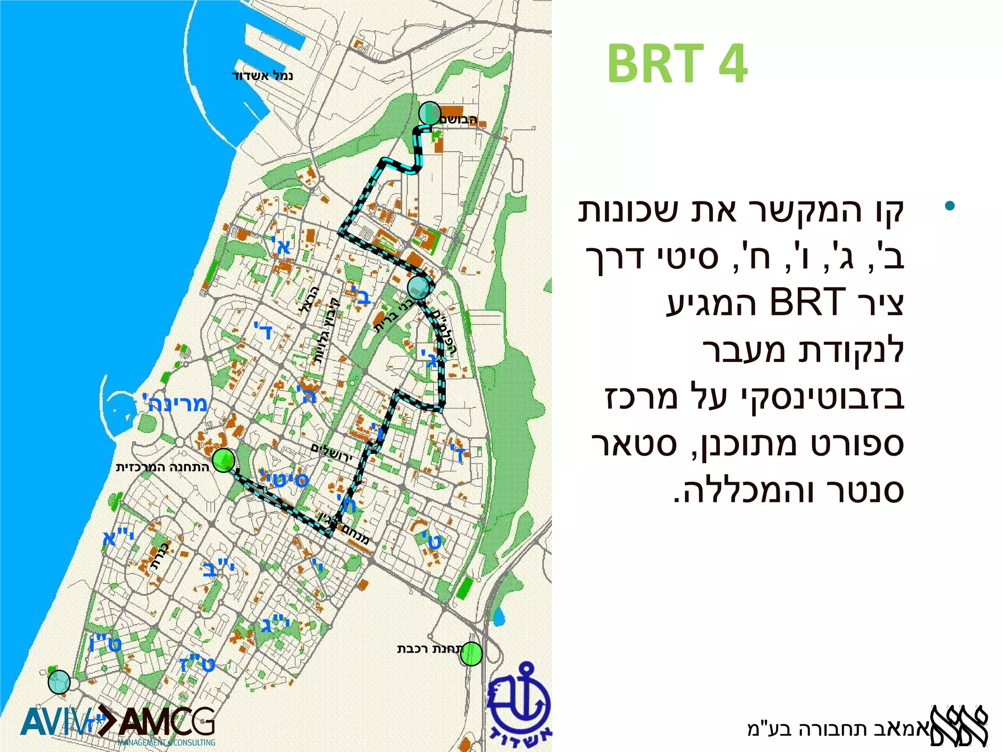 BRT 4 
א' 
ב' 
ג' 
ד' 
ה' 
בני ברית 
ו' 
ז' 
מרינה' 
סיטי' 
ח' 
ט' 
י' 
י"א 
י"ב 
י"ג 
ט"ו 
ט"ז 
י"ז 
הבושם 
נמל אשדוד 
התחנה המרכזית 
תחנת רכבת 
הרצל 
ירושלים 
מנחם בגין 
הפלמ"ח 
כנרת 
קי בוץ גלויו ת 
• קו המקשר את שכונות 
ב', ג', ו', ח', סיטי דרך 
המגיע BRT ציר 
לנקודת מעבר 
בזבוטינסקי על מרכז 
ספורט מתוכנן, סטאר 
סנטר והמכללה. 
אמאב תחבורה בע"מ 
 