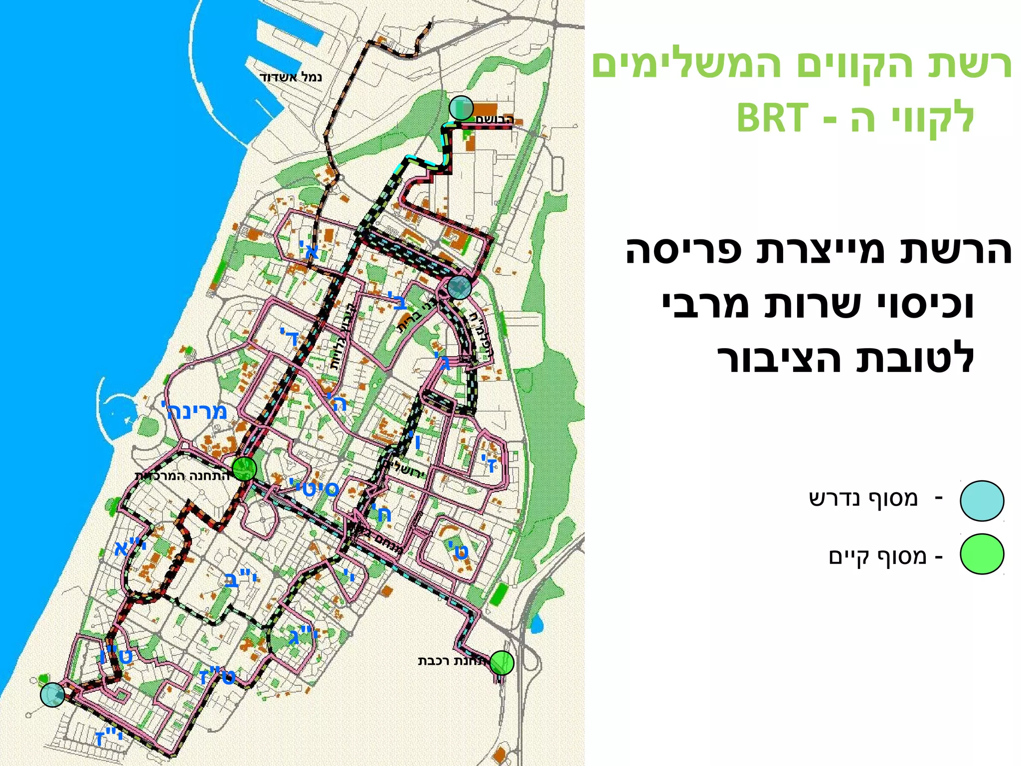 א' 
ב' 
בני ברית 
ג' 
ד' 
ה' 
ו' 
ז' 
מרינה' 
סיטי' 
ח' 
ט' 
י' 
י"א 
י"ב 
י"ג 
ט"ו 
ט"ז 
י"ז 
הבושם 
נמל אשדוד 
התחנה המרכזית 
תחנת רכבת 
הרצל 
ירושלים 
מנחם בגין 
הפלמ"ח 
כנרת 
קי בוץ גלויו ת 
רשת הקווים המשלימים 
BRT - לקווי ה 
הרשת מייצרת פריסה 
וכיסוי שרות מרבי 
לטובת הציבור 
- מסוף נדרש 
- מסוף קיים 
 