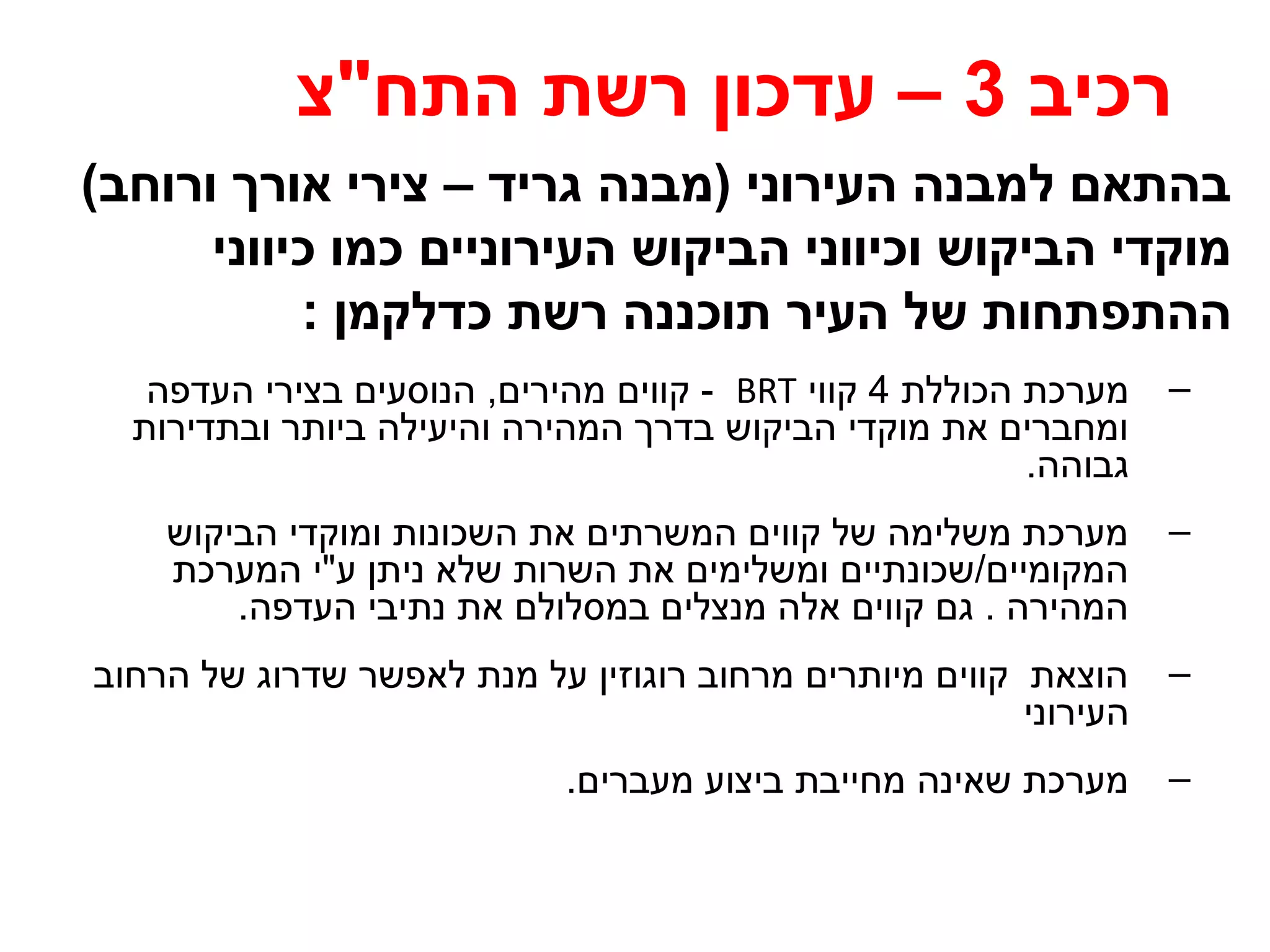 רכיב 3 – עדכון רשת התח"צ 
בהתאם למבנה העירוני (מבנה גריד – צירי אורך ורוחב) 
מוקדי הביקוש וכיווני הביקוש העירוניים כמו כיווני 
ההתפתחות של העיר תוכננה רשת כדלקמן : 
קווים מהירים, הנוסעים בצירי העדפה - BRT – מערכת הכוללת 4 קווי 
ומחברים את מוקדי הביקוש בדרך המהירה והיעילה ביותר ובתדירות 
גבוהה. 
– מערכת משלימה של קווים המשרתים את השכונות ומוקדי הביקוש 
המקומיים/שכונתיים ומשלימים את השרות שלא ניתן ע"י המערכת 
המהירה . גם קווים אלה מנצלים במסלולם את נתיבי העדפה. 
– הוצאת קווים מיותרים מרחוב רוגוזין על מנת לאפשר שדרוג של הרחוב 
העירוני 
– מערכת שאינה מחייבת ביצוע מעברים. 
 