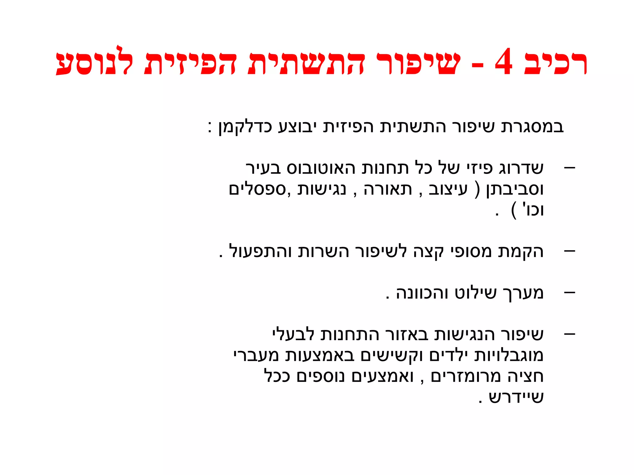 רכיב 4 - שיפור התשתית הפיזית לנוסע 
במסגרת שיפור התשתית הפיזית יבוצע כדלקמן : 
– שדרוג פיזי של כל תחנות האוטובוס בעיר 
וסביבתן ( עיצוב , תאורה , נגישות ,ספסלים 
וכו' ) . 
– הקמת מסופי קצה לשיפור השרות והתפעול . 
– מערך שילוט והכוונה . 
– שיפור הנגישות באזור התחנות לבעלי 
מוגבלויות ילדים וקשישים באמצעות מעברי 
חציה מרומזרים , ואמצעים נוספים ככל 
שיידרש . 
 