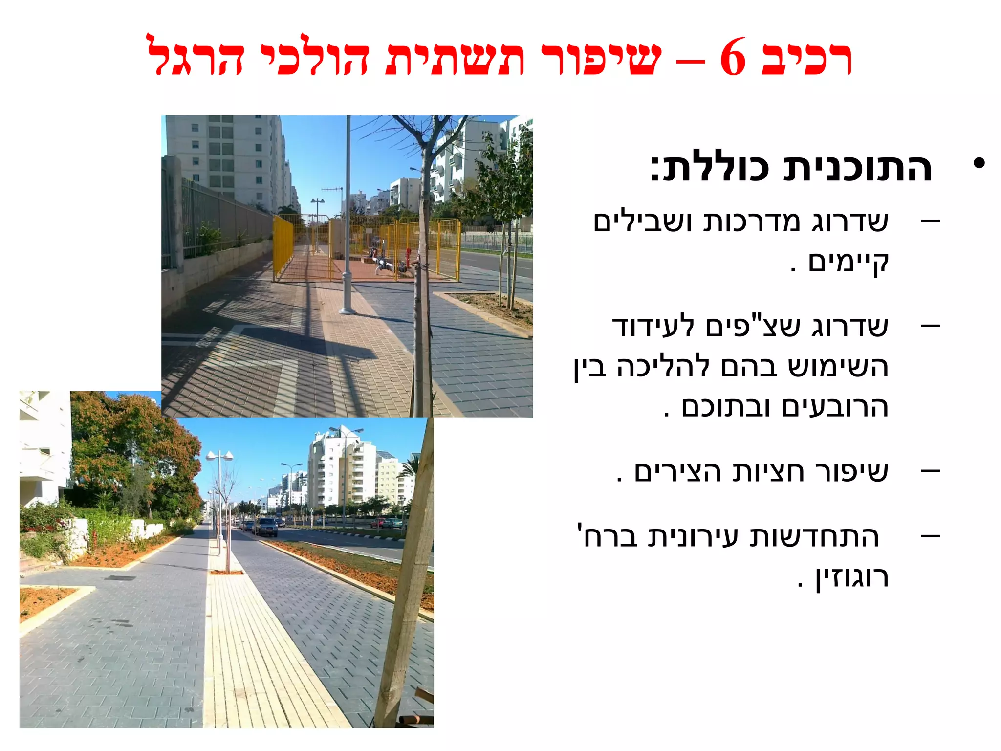 רכיב 6 – שיפור תשתית הולכי הרגל 
• התוכנית כוללת: 
– שדרוג מדרכות ושבילים 
קיימים . 
– שדרוג שצ"פים לעידוד 
השימוש בהם להליכה בין 
הרובעים ובתוכם . 
– שיפור חציות הצירים . 
– התחדשות עירונית ברח' 
רוגוזין . 
 