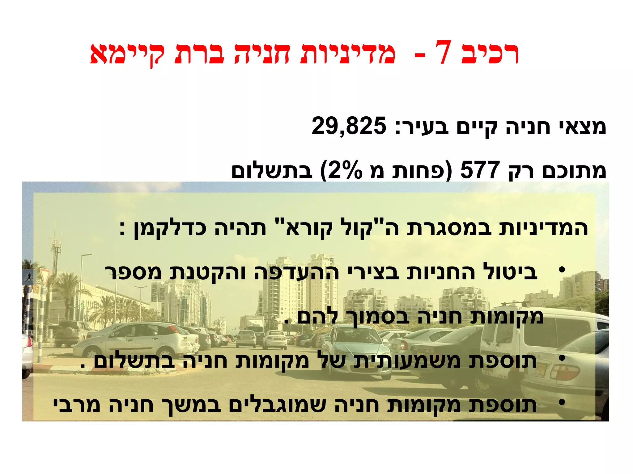 רכיב 7 - מדיניות חניה ברת קיימא 
מצאי חניה קיים בעיר: 29,825 
מתוכם רק 577 (פחות מ 2% ) בתשלום 
המדיניות במסגרת ה"קול קורא" תהיה כדלקמן : 
• ביטול החניות בצירי ההעדפה והקטנת מספר 
מקומות חניה בסמוך להם . 
• תוספת משמעותית של מקומות חניה בתשלום . 
• תוספת מקומות חניה שמוגבלים במשך חניה מרבי 
 