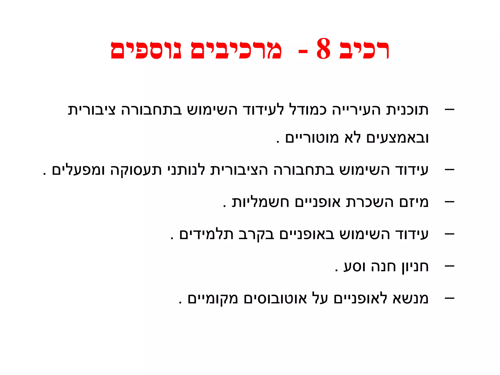 רכיב 8 - מרכיבים נוספים 
– תוכנית העירייה כמודל לעידוד השימוש בתחבורה ציבורית 
ובאמצעים לא מוטוריים . 
– עידוד השימוש בתחבורה הציבורית לנותני תעסוקה ומפעלים . 
– מיזם השכרת אופניים חשמליות . 
– עידוד השימוש באופניים בקרב תלמידים . 
– חניון חנה וסע . 
– מנשא לאופניים על אוטובוסים מקומיים . 
 