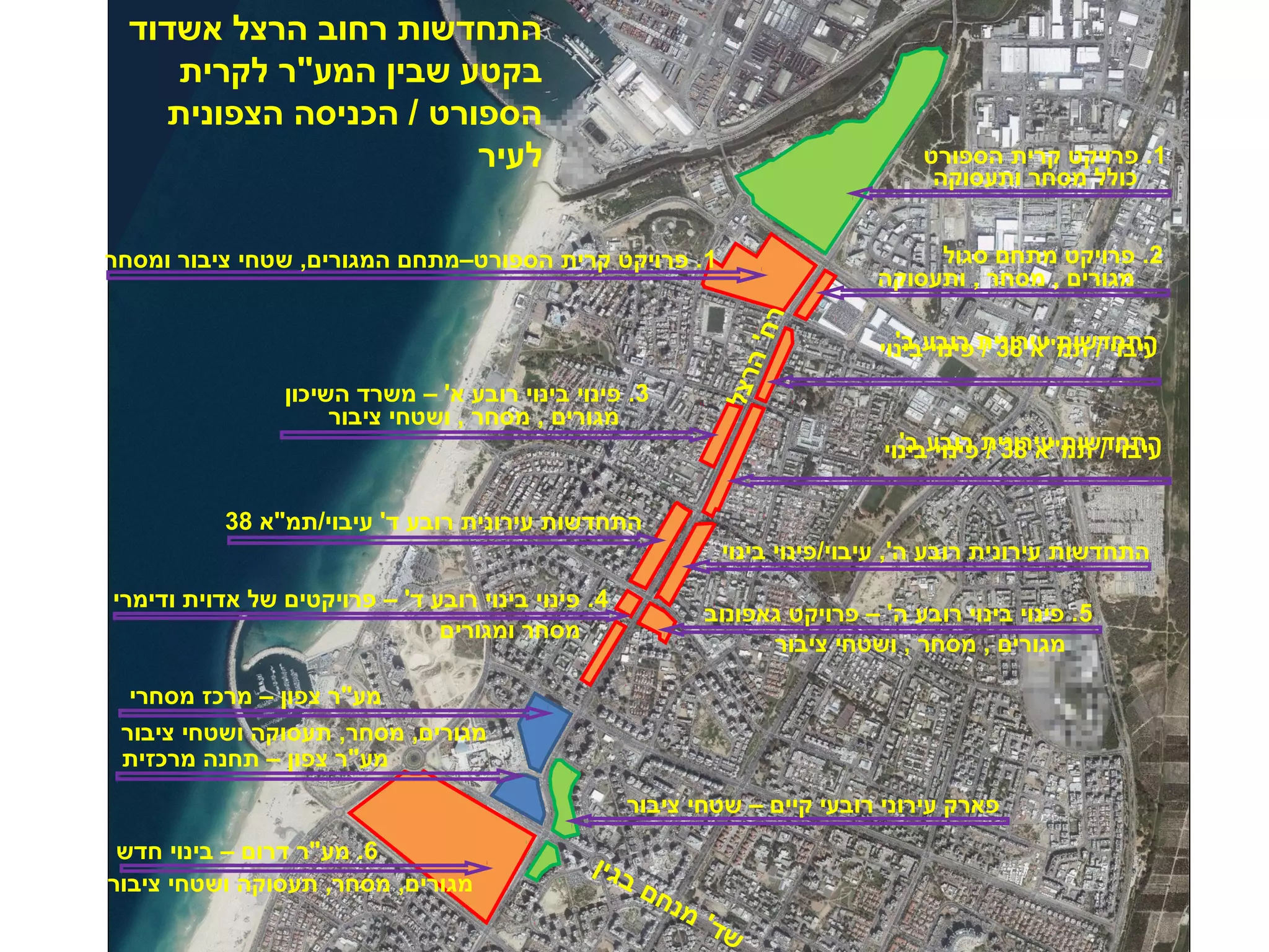 התחדשות רחוב הרצל אשדוד 
בקטע שבין המע"ר לקרית 
הספורט / הכניסה הצפונית 
לעיר 
כולל מסחר ותעסוקה 
מגורים , מסחר , ותעסוקה 
1. פרויקט קרית הספורט–מתחם המגורים, שטחי ציבור ומסחר 
התחדשות עירונית רובע ב' 
עיבוי / תמ"א 38 / פינוי בינוי 
עהיתבוחי ד/ שו תמת "עאי ר 8ונ 3י / ת פריונו בי ע בי ב'נוי 
מגורים , מסחר , ושטחי ציבור 
רח' הרצל 
התחדשות עירונית רובע ה', עיבוי/פינוי בינוי 
התחדשות עירונית רובע ד' עיבוי/תמ"א 38 
5. פינוי בינוי רובע ה' – פרויקט גאפונוב 4. פינוי בינוי רובע ד' – פרויקטים של אדוית ודימרי 
מע"ר צפון – מרכז מסחרי 
מסחר ומגורים 
מגורים, מסחר, תעסוקה ושטחי ציבור 
מע"ר צפון – תחנה מרכזית 
6. מע"ר דרום – בינוי חדש 
פארק עירוני רובעי קיים – שטחי ציבור 
שד' מנחם בגין 
1. פרויקט קרית הספורט 
2. פרויקט מתחם סגול 
3. פינוי בינוי רובע א' – משרד השיכון 
מגורים , מסחר , ושטחי ציבור 
מגורים, מסחר, תעסוקה ושטחי ציבור 
 
