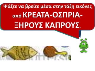 Ψάξτε να βρείτε μέσα στην τάξη εικόνες 
Αυτά είναι Η : το επόμενη κοτόπουλο, ομάδα το τροφών 
ψάρι, το 
μοσχάρι, το χοιρινό, τα κάστανα , τα 
φουντούκια , τα καρύδια, οι φακές , τα 
από ΚΡΕΑΤΑ-ΟΣΠΡΙΑ- 
ΞΗΡΟΥΣ ΚΑΠΡΟΥΣ. 
είναι τα ΚΡΕΑΤΑ-ΟΣΠΡΙΑ-ΞΗΡΟΙ 
ΚΑΡΠΟΙ. Γνωρίζετε μερικά; 
φασόλια , τα ρεβίθια κ.α. 
 