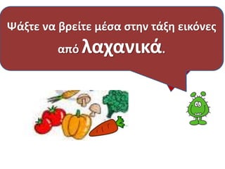 Η επόμενη ομάδα τροφών 
Λαχανικά είναι : η ντομάτα, το αγγούρι, 
το λάχανο , το μαρούλι, τα φασολάκια, 
Ψάξτε να βρείτε μέσα στην τάξη εικόνες 
είναι τα ΛΑΧΑΝΙΚΑ. 
Γνωρίζετε μερικά; 
από λαχανικά. 
ο αρακάς, το κρεμμύδι κ.α. 
 