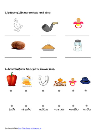 Χατσίκου Ιωάννα http://taksiasterati.blogspot.gr 
6.Γράφω τη λέξη των εικόνων από κάτω: 
_________________ __________ ________________ 
__________________ ___________ _________________ 
7. Αντιςτοιχίζω τισ λέξεισ με τισ εικόνεσ τουσ. 
      
      
μέλι πέταλο παλάτι πιπεριά καπέλο πιπίλα 
