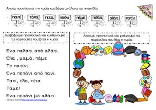 Χατσίκου Ιωάννα http://taksiasterati.blogspot.gr 
Ακούω προσεκτικά την κυρία και βάφω ανάλογα τις πινακίδες. 
Ένα παλάτι από αλάτι. 
Έλα , μαμά, πάμε. 
Το πατίνι. 
Ένα πεπόνι από πανί. 
Παπί, έλα, πίτα. 
Πάμε! 
Ένα πεπόνι με αλάτι. Διαβάζουμε προσεκτικά και κυκλώνουμε τις παρεούλες που ζητά η κυρία. Ακούμε προσεκτικά και γράφουμε τις παρεούλες που λέει η κυρία. 