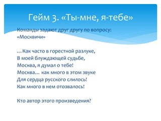 Гейм 3. «Ты-мне, я-тебе» 
Команды задают друг другу по вопросу: 
«Москвичи» 
…Как часто в горестной разлуке, 
В моей блуждающей судьбе, 
Москва, я думал о тебе! 
Москва… как много в этом звуке 
Для сердца русского слилось! 
Как много в нем отозвалось! 
Кто автор этого произведения? 
 