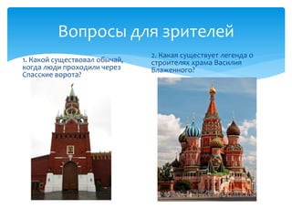 Вопросы для зрителей 
1. Какой существовал обычай, 
когда люди проходили через 
Спасские ворота? 
2. Какая существует легенда о 
строителях храма Василия 
Блаженного? 
 