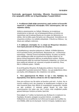 18-10-2014 
Συνέντευξη υφυπουργού Ανάπτυξης, Οδυσσέα Κωνσταντινόπουλου 
στην εφημερίδα «ΑΞΙΑ» και τη δημοσιογράφο, Γεωργία Σαδανά 
1. Η κυβέρνηση έλαβε ψήφο εμπιστοσύνης, χωρίς ωστόσο να διευρυνθεί 
σημαντικά η κυβερνητική πλειοψηφία. Είστε ικανοποιημένος από την 
παραπάνω εξέλιξη; 
Απόλυτα ικανοποιημένος κα. Σαδανά. Μπορούμε να συνεχίσουμε 
απερίσπαστοι το έργο μας και να διαπραγματευθούμε με ενότητα και 
περισσότερη ισχύ τα κρίσιμα θέματα για την χώρα, που βρίσκονται σε 
εξέλιξη. Από την άλλη μεριά, θα πρέπει και η Αξιωματική Αντιπολίτευση να 
σταματήσει επιτέλους την ανέξοδη εκλογολογία. Η Βουλή των Ελλήνων, της 
έδωσε μία «καθαρή» απάντηση. 
2. Η κυβέρνηση υποστηρίζει ότι «η εποχή των Μνημονίων τελειώνει». 
Αυτό περνά μέσα από νέο Μνημόνιο και νέα μέτρα; 
Ας ξεκαθαρίσουμε ορισμένα πράγματα κα. Σαδανά. Η Ελλάδα βρίσκεται 
στην Ευρωπαϊκή Ένωση, μία Οικονομική, Νομισματική και – ευελπιστούμε 
περισσότερο – Πολιτική Ένωση Ευρωπαϊκών Κρατών. Ως μέλος της λοιπόν, 
είναι επιβεβλημένο αλλά και σημαντικό στην εύρυθμη πορεία της, να 
έχουμε ισότιμα δικαιώματα αλλά και να ακολουθούμε κανόνες. Κανόνες 
Δημοσιονομικής αλλά και ευρύτερα Οικονομικής Ισορροπίας, με το δικό μας 
όμως σχέδιο και πολιτικές για κοινωνική ευημερία και ανάπτυξη. Όπως 
όλες οι υπόλοιπες χώρες… δηλαδή. 
Αν αυτό θεωρείται Μνημόνιο, θα διαφωνήσω απόλυτα. Είναι ένα κοινό 
συμφωνηθέν Ευρωπαϊκό κανονιστικό Πλαίσιο , που μας προφυλάσσει όλους 
μας νομίζω, από ενδεχόμενες νέες «ατραπούς» και κρίσεις. 
3. Ποια χαρακτηριστικά θα θέλατε να έχει ο νέος Πρόεδρος τη ς 
Δημοκρατίας; Είναι εφικτή η εκλογή του από την παρούσα Βουλή; 
Είναι μία συζήτηση που θα πρέπει να ξεκινήσει μετά από …4 μήνες. Και το 
πιστεύω απόλυτα αυτό. Δεν μπορούμε να ασχολούμαστε συνέχεια με ένα 
τόσο σημαντικό θέμα, όταν τίθεται σε συγκεκριμένες ημερομηνίες, περίοδο 
και άρα συνθήκες. Ο πολιτικός χρόνος θεωρώ ότι είναι τόσο 
συμπυκνωμένος στις μέρες μας, που 4 μήνες, είναι υπερβολικά μεγάλο 
χρονικό διάστημα. Ρωτήστε με λοιπόν, ξανά τότε. 
Όσον αφορά το 1ο σκέλος της Ερώτησής σας, θα έλεγα ότι το πρόσωπο της 
Προεδρίας, θα πρέπει καταρχήν να εμπνέει Ενότητα , να εκφράζει 
Σταθερότητα και να αισθάνεται την Ευθύνη για την χώρα και το μέλλον της 
στην Ελλάδα, αλλά και στο εξωτερικό. Αυτά τα 3 στοιχεία, προφανώς έχουν 
 