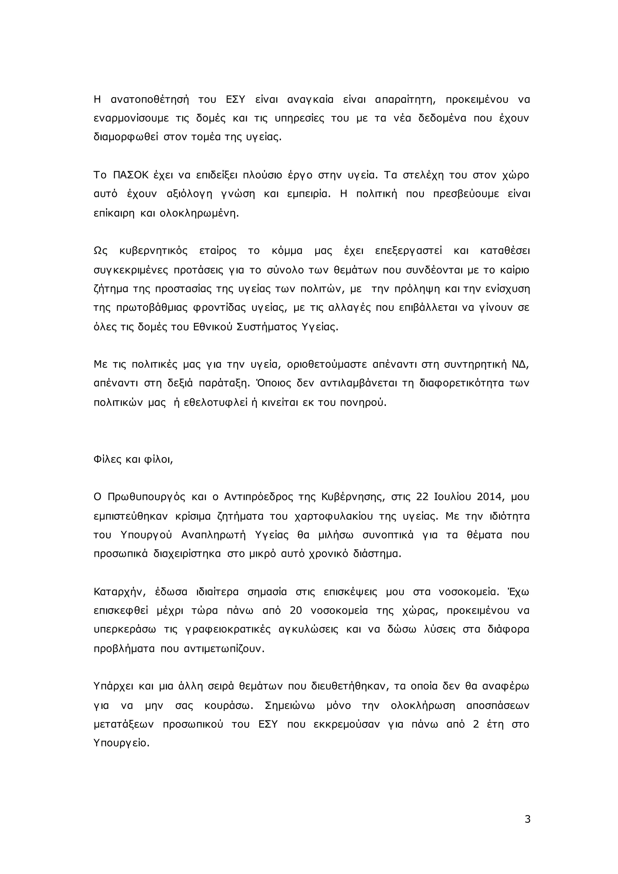Η ανατοποθέτησή του ΕΣΥ είναι αναγ καία είναι απαραίτητη, προκειμένου να 
εναρμονίσουμε τις δομές και τις υπηρεσίες του με τα νέα δεδομένα που έχουν 
διαμορφωθεί στον τομέα της υγ είας. 
Το ΠΑΣΟΚ έχει να επιδείξει πλούσιο έργ ο στην υγ εία. Τα στελέχη του στον χώρο 
αυτό έχουν αξιόλογ η γ νώση και εμπειρία. Η πολιτική που πρεσβεύουμε είναι 
επίκαιρη και ολοκληρωμένη. 
Ως κυβερνητικός εταίρος το κόμμα μας έχει επεξεργ αστεί και καταθέσει 
συγ κεκριμένες προτάσεις γ ια το σύνολο των θεμάτων που συνδέονται με το καίριο 
ζήτημα της προστασίας της υγ είας των πολιτών, με την πρόληψη και την ενίσχυση 
της πρωτοβάθμιας φροντίδας υγ είας, με τις αλλαγ ές που επιβάλλεται να γ ίνουν σε 
όλες τις δομές του Εθνικού Συστήματος Υγ είας. 
Με τις πολιτικές μας γ ια την υγ εία, οριοθετούμαστε απέναντι στη συντηρητική ΝΔ, 
απέναντι στη δεξιά παράταξη. Όποιος δεν αντιλαμβάνεται τη διαφορετικότητα των 
πολιτικών μας ή εθελοτυφλεί ή κινείται εκ του πονηρού. 
3 
Φίλες και φίλοι, 
Ο Πρωθυπουργ ός και ο Αντιπρόεδρος της Κυβέρνησης, στις 22 Ιουλίου 2014, μου 
εμπιστεύθηκαν κρίσιμα ζητήματα του χαρτοφυλακίου της υγ είας. Με την ιδιότητα 
του Υπουργ ού Αναπληρωτή Υγ είας θα μιλήσω συνοπτικά γ ια τα θέματα που 
προσωπικά διαχειρίστηκα στο μικρό αυτό χρονικό διάστημα. 
Καταρχήν, έδωσα ιδιαίτερα σημασία στις επισκέψεις μου στα νοσοκομεία. Έχω 
επισκεφθεί μέχρι τώρα πάνω από 20 νοσοκομεία της χώρας, προκειμένου να 
υπερκεράσω τις γ ραφειοκρατικές αγ κυλώσεις και να δώσω λύσεις στα διάφορα 
προβλήματα που αντιμετωπίζουν. 
Υπάρχει και μια άλλη σειρά θεμάτων που διευθετήθηκαν, τα οποία δεν θα αναφέρω 
γ ια να μην σας κουράσω. Σημειώνω μόνο την ολοκλήρωση αποσπάσεων 
μετατάξεων προσωπικού του ΕΣΥ που εκκρεμούσαν γ ια πάνω από 2 έτη στο 
Υπουργ είο. 
 