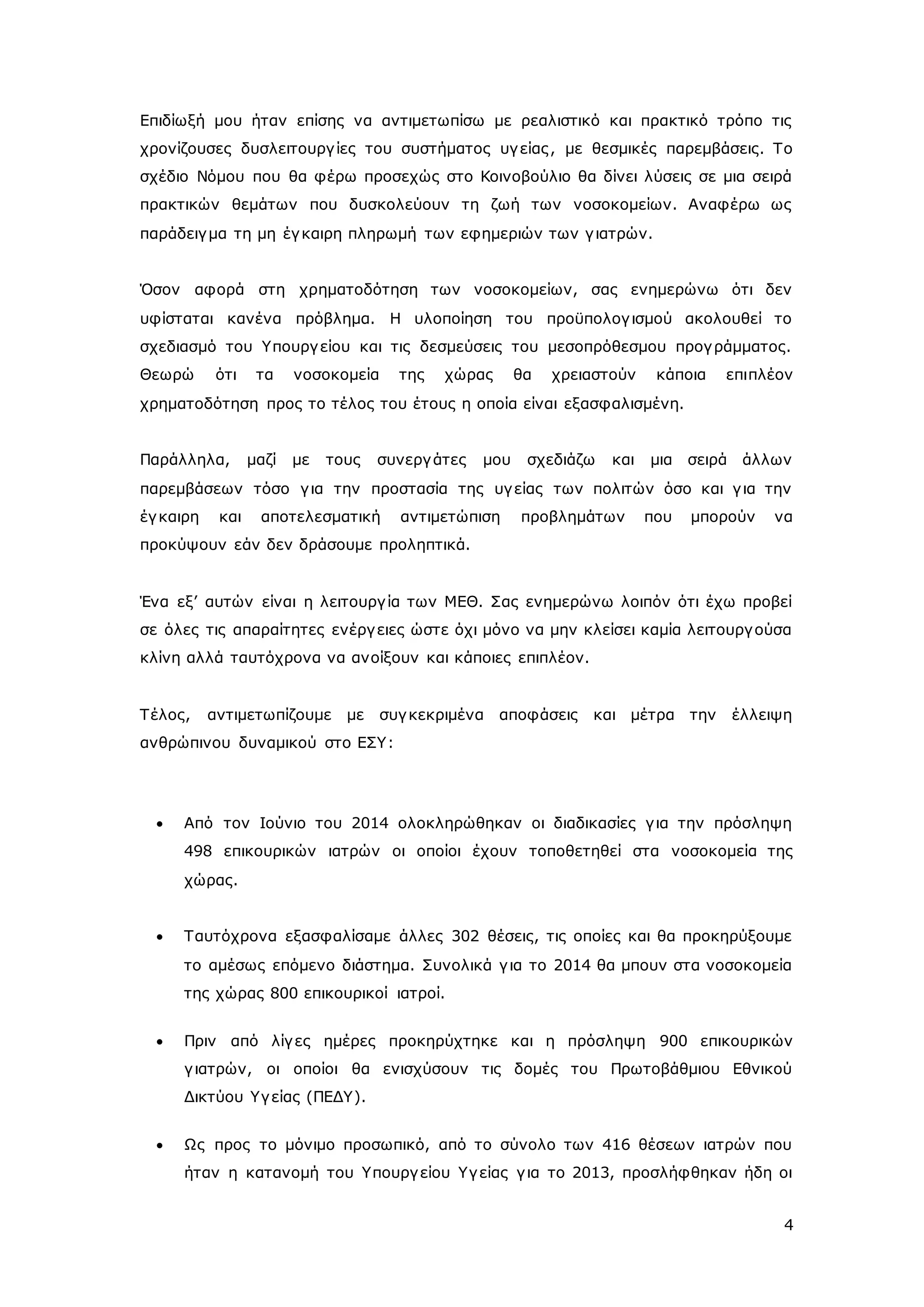 Επιδίωξή μου ήταν επίσης να αντιμετωπίσω με ρεαλιστικό και πρακτικό τρόπο τις 
χρονίζουσες δυσλειτουργ ίες του συστήματος υγ είας , με θεσμικές παρεμβάσεις. Το 
σχέδιο Νόμου που θα φέρω προσεχώς στο Κοινοβούλιο θα δίνει λύσεις σε μια σειρά 
πρακτικών θεμάτων που δυσκολεύουν τη ζωή των νοσοκομείων. Αναφέρω ως 
παράδειγ μα τη μη έγ καιρη πληρωμή των εφημεριών των γ ιατρών. 
Όσον αφορά στη χρηματοδότηση των νοσοκομείων, σας ενημερώνω ότι δεν 
υφίσταται κανένα πρόβλημα. Η υλοποίηση του προϋπολογ ισμού ακολουθεί το 
σχεδιασμό του Υπουργ είου και τις δεσμεύσεις του μεσοπρόθεσμου προγ ράμματος. 
Θεωρώ ότι τα νοσοκομεία της χώρας θα χρειαστούν κάποια επιπλέον 
χρηματοδότηση προς το τέλος του έτους η οποία είναι εξασφαλισμένη. 
Παράλληλα, μαζί με τους συνεργ άτες μου σχεδιάζω και μια σειρά άλλων 
παρεμβάσεων τόσο γ ια την προστασία της υγ είας των πολιτών όσο και γ ια την 
έγ καιρη και αποτελεσματική αντιμετώπιση προβλημάτων που μπορούν να 
προκύψουν εάν δεν δράσουμε προληπτικά. 
Ένα εξ’ αυτών είναι η λειτουργ ία των ΜΕΘ. Σας ενημερώνω λοιπόν ότι έχω προβεί 
σε όλες τις απαραίτητες ενέργ ειες ώστε όχι μόνο να μην κλείσει καμία λειτουργ ούσα 
κλίνη αλλά ταυτόχρονα να ανοίξουν και κάποιες επιπλέον. 
Τέλος, αντιμετωπίζουμε με συγ κεκριμένα αποφάσεις και μέτρα την έλλειψη 
ανθρώπινου δυναμικού στο ΕΣΥ: 
 Από τον Ιούνιο του 2014 ολοκληρώθηκαν οι διαδικασίες γ ια την πρόσληψη 
498 επικουρικών ιατρών οι οποίοι έχουν τοποθετηθεί στα νοσοκομεία της 
χώρας. 
 Ταυτόχρονα εξασφαλίσαμε άλλες 302 θέσεις, τις οποίες και θα προκηρύξουμε 
το αμέσως επόμενο διάστημα. Συνολικά γ ια το 2014 θα μπουν στα νοσοκομεία 
της χώρας 800 επικουρικοί ιατροί. 
 Πριν από λίγ ες ημέρες προκηρύχτηκε και η πρόσληψη 900 επικουρικών 
γ ιατρών, οι οποίοι θα ενισχύσουν τις δομές του Πρωτοβάθμιου Εθνικού 
Δικτύου Υγ είας (ΠΕΔΥ). 
 Ως προς το μόνιμο προσωπικό, από το σύνολο των 416 θέσεων ιατρών που 
ήταν η κατανομή του Υπουργ είου Υγ είας γ ια το 2013, προσλήφθηκαν ήδη οι 
4 
 
