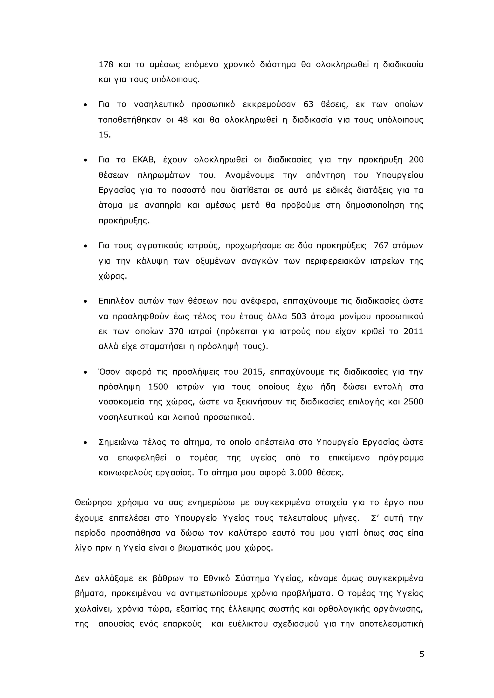 178 και το αμέσως επόμενο χρονικό διάστημα θα ολοκληρωθεί η διαδικασία 
και γ ια τους υπόλοιπους. 
 Για το νοσηλευτικό προσωπικό εκκρεμούσαν 63 θέσεις, εκ των οποίων 
τοποθετήθηκαν οι 48 και θα ολοκληρωθεί η διαδικασία γ ια τους υπόλοιπους 
15. 
 Για το ΕΚΑΒ, έχουν ολοκληρωθεί οι διαδικασίες γ ια την προκήρυξη 200 
θέσεων πληρωμάτων του. Αναμένουμε την απάντηση του Υπουργ είου 
Εργ ασίας γ ια το ποσοστό που διατίθεται σε αυτό με ειδικές διατάξεις γ ια τα 
άτομα με αναπηρία και αμέσως μετά θα προβούμε στη δημοσιοποίηση της 
προκήρυξης. 
 Για τους αγ ροτικούς ιατρούς, προχωρήσαμε σε δύο προκηρύξεις 767 ατόμων 
γ ια την κάλυψη των οξυμένων αναγ κών των περιφερειακών ιατρείων της 
χώρας. 
 Επιπλέον αυτών των θέσεων που ανέφερα, επιταχύνουμε τις διαδικασίες ώστε 
να προσληφθούν έως τέλος του έ τους άλλα 503 άτομα μονίμου προσωπικού 
εκ των οποίων 370 ιατροί (πρόκειται γ ια ιατρούς που είχαν κριθεί το 2011 
αλλά είχε σταματήσει η πρόσληψή τους). 
 Όσον αφορά τις προσλήψεις του 2015, επιταχύνουμε τις διαδικασίες γ ια την 
πρόσληψη 1500 ιατρών γ ια τους οποίους έχω ήδη δώσει εντολή στα 
νοσοκομεία της χώρας, ώστε να ξεκινήσουν τις διαδικασίες επιλογ ής και 2500 
νοσηλευτικού και λοιπού προσωπικού. 
 Σημειώνω τέλος το αίτημα, το οποίο απέστειλα στο Υπουργ είο Εργ ασίας ώστε 
να επωφεληθεί ο τομέας της υγ είας από τ ο επικείμενο πρόγ ραμμα 
κοινωφελούς εργ ασίας. Το αίτημα μου αφορά 3.000 θέσεις. 
Θεώρησα χρήσιμο να σας ενημερώσω με συγ κεκριμένα στοιχεία γ ια το έργ ο που 
έχουμε επιτελέσει στο Υπουργ είο Υγ είας τους τελευταίους μήνες. Σ’ αυτή την 
περίοδο προσπάθησα να δώσω τον καλύτερο εαυτό του μου γ ιατί όπως σας είπα 
λίγ ο πριν η Υγ εία είναι ο βιωματικός μου χώρος. 
Δεν αλλάξαμε εκ βάθρων το Εθνικό Σύστημα Υγ είας, κάναμε όμως συγ κεκριμένα 
βήματα, προκειμένου να αντιμετωπίσουμε χρόνια προβλήματα. Ο τομέας της Υγ είας 
χωλαίνει, χρόνια τώρα, εξαιτίας της έλλειψης σωστής και ορθολογ ικής οργ άνωσης, 
της απουσίας ενός επαρκούς και ευέλικτου σχεδιασμού γ ια την αποτελεσματική 
5 
 