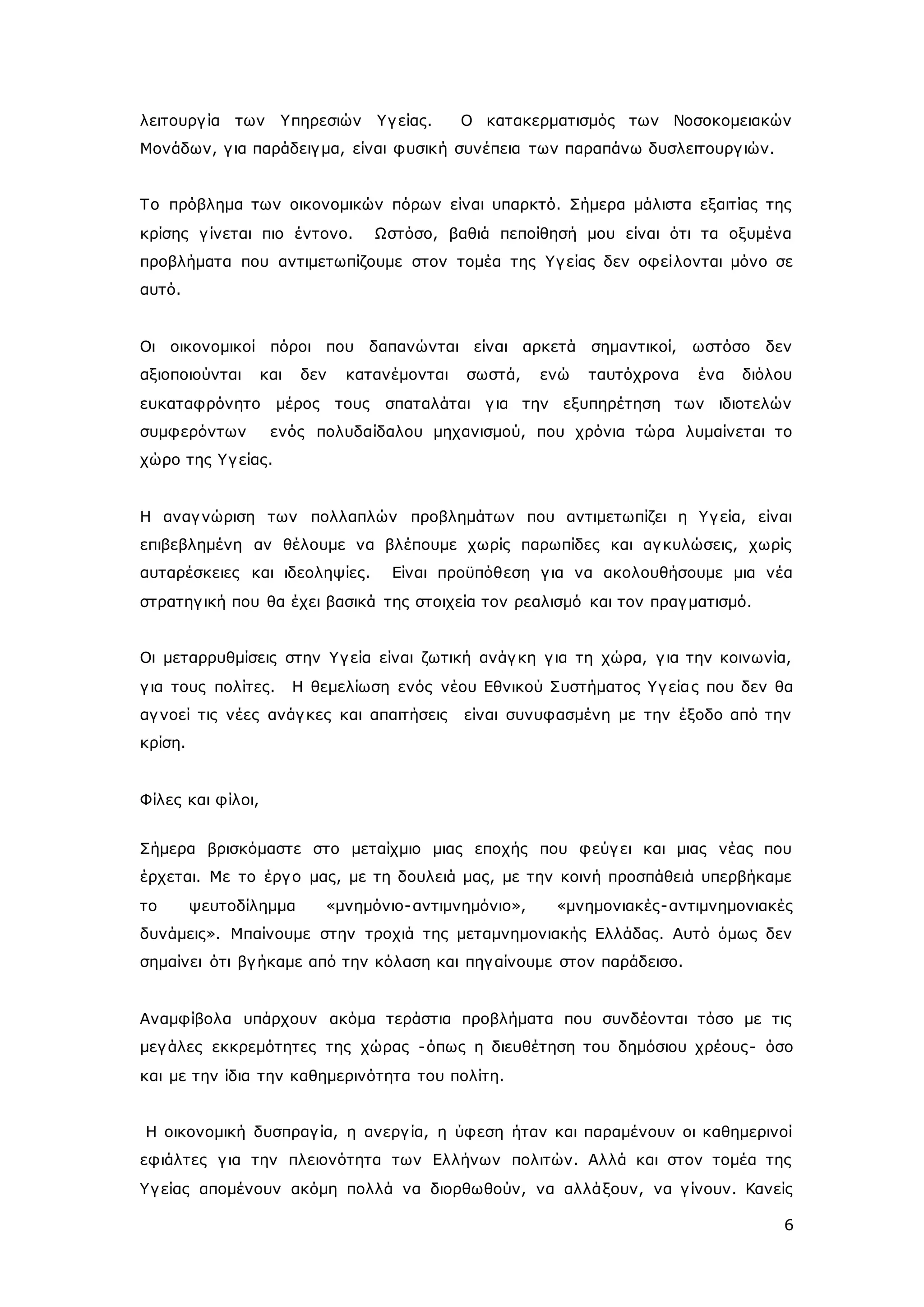 λειτουργ ία των Υπηρεσιών Υγ είας. Ο κατακερματισμός των Νοσοκομειακών 
Μονάδων, γ ια παράδειγ μα, είναι φυσική συνέπεια των παραπάνω δυσλειτουργ ιών. 
Το πρόβλημα των οικονομικών πόρων είναι υπαρκτό. Σήμερα μάλιστα εξαιτίας της 
κρίσης γ ίνεται πιο έντονο. Ωστόσο, βαθιά πεποίθησή μου είναι ότι τα οξυμένα 
προβλήματα που αντιμετωπίζουμε στον τομέα της Υγ είας δεν οφείλονται μόνο σε 
αυτό. 
Οι οικονομικοί πόροι που δαπανώνται είναι αρκετά σημαντικοί, ωστόσο δεν 
αξιοποιούνται και δεν κατανέμονται σωστά, ενώ ταυτόχρονα ένα διόλου 
ευκαταφρόνητο μέρος τους σπαταλάται γ ια την εξυπηρέτηση των ιδιοτελών 
συμφερόντων ενός πολυδαίδαλου μηχανισμού, που χρόνια τώρα λυμαίνεται το 
χώρο της Υγ είας. 
Η αναγ νώριση των πολλαπλών προβλημάτων που αντιμετωπίζει η Υγ εία, είναι 
επιβεβλημένη αν θέλουμε να βλέπουμε χωρίς παρωπίδες και αγ κυλώσεις, χωρίς 
αυταρέσκειες και ιδεοληψίες. Είναι προϋπόθεση γ ια να ακολουθήσουμε μια νέα 
στρατηγ ική που θα έχει βασικά της στοιχεία τον ρεαλισμό και τον πραγ ματισμό. 
Οι μεταρρυθμίσεις στην Υγ εία είναι ζωτική ανάγ κη γ ια τη χώρα, γ ια την κοινωνία, 
γ ια τους πολίτες. Η θεμελίωση ενός νέου Εθνικού Συστήματος Υγ εία ς που δεν θα 
αγ νοεί τις νέες ανάγ κες και απαιτήσεις είναι συνυφασμένη με την έξοδο από την 
κρίση. 
6 
Φίλες και φίλοι, 
Σήμερα βρισκόμαστε στο μεταίχμιο μιας εποχής που φεύγ ει και μιας νέας που 
έρχεται. Με το έργ ο μας, με τη δουλειά μας, με την κοινή προσπάθειά υπερβήκαμε 
το ψευτοδίλημμα «μνημόνιο-αντιμνημόνιο», «μνημονιακές-αντιμνημονιακές 
δυνάμεις». Μπαίνουμε στην τροχιά της μεταμνημονιακής Ελλάδας. Αυτό όμως δεν 
σημαίνει ότι βγ ήκαμε από την κόλαση και πηγ αίνουμε στον παράδεισο. 
Αναμφίβολα υπάρχουν ακόμα τεράστια προβλήματα που συνδέονται τόσο με τις 
μεγ άλες εκκρεμότητες της χώρας -όπως η διευθέτηση του δημόσιου χρέους- όσο 
και με την ίδια την καθημερινότητα του πολίτη. 
Η οικονομική δυσπραγ ία, η ανεργ ία, η ύφεση ήταν και παραμένουν οι καθημερινοί 
εφιάλτες γ ια την πλειονότητα των Ελλήνων πολιτών. Αλλά και στον τομέα της 
Υγ είας απομένουν ακόμη πολλά να διορθωθούν, να αλλάξουν, να γ ίνουν. Κανείς 
 