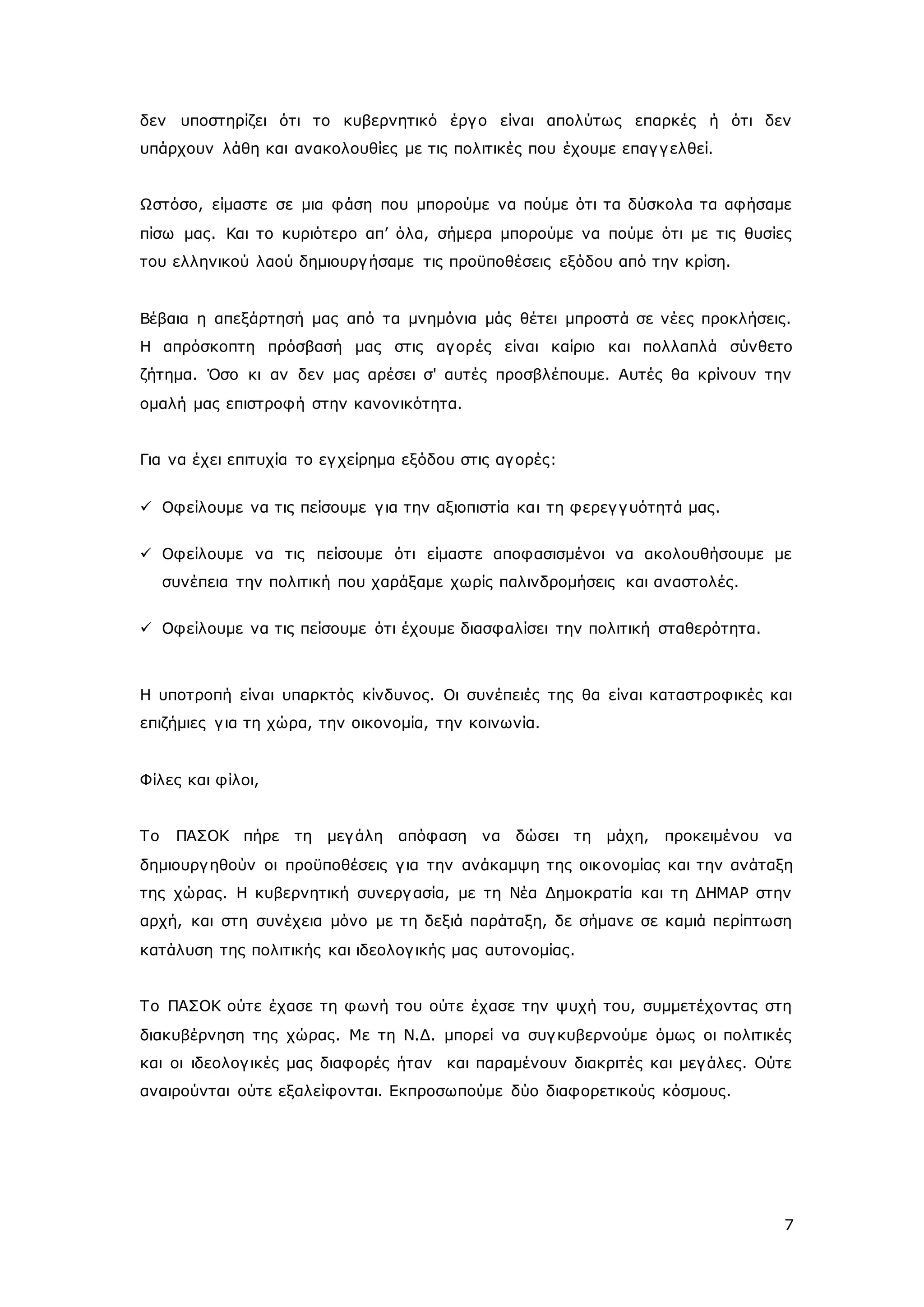 δεν υποστηρίζει ότι το κυβερνητικό έργ ο είναι απολύτως επαρκές ή ότι δεν 
υπάρχουν λάθη και ανακολουθίες με τις πολιτικές που έχουμε επαγ γ ελθεί. 
Ωστόσο, είμαστε σε μια φάση που μπορούμε να πούμε ότι τα δύσκολα τα αφήσαμε 
πίσω μας. Και το κυριότερο απ’ όλα, σήμερα μπορούμε να πούμε ότι με τις θυσίες 
του ελληνικού λαού δημιουργ ήσαμε τις προϋποθέσεις εξόδου από την κρίση. 
Βέβαια η απεξάρτησή μας από τα μνημόνια μάς θέτει μπροστά σε νέες προκλήσεις. 
Η απρόσκοπτη πρόσβασή μας στις αγ ορές είναι καίριο και πολλαπλά σύνθετο 
ζήτημα. Όσο κι αν δεν μας αρέσει σ' αυτές προσβλέπουμε. Αυτές θα κρίνουν την 
ομαλή μας επιστροφή στην κανονικότητα. 
7 
Για να έχει επιτυχία το εγ χείρημα εξόδου στις αγ ορές: 
 Οφείλουμε να τις πείσουμε γ ια την αξιοπιστία και τη φερεγ γ υότητά μας. 
 Οφείλουμε να τις πείσουμε ότι είμαστε αποφασισμένοι να ακολουθήσουμε με 
συνέπεια την πολιτική που χαράξαμε χωρίς παλινδρομήσεις και αναστολές. 
 Οφείλουμε να τις πείσουμε ότι έχουμε διασφαλίσει την πολιτική σταθερότητα. 
Η υποτροπή είναι υπαρκτός κίνδυνος. Οι συνέπειές της θα είναι καταστροφικές και 
επιζήμιες γ ια τη χώρα, την οικονομία, την κοινωνία. 
Φίλες και φίλοι, 
Το ΠΑΣΟΚ πήρε τη μεγ άλη απόφαση να δώσει τη μάχη, προκειμένου να 
δημιουργ ηθούν οι προϋποθέσεις γ ια την ανάκαμψη της οικ ονομίας και την ανάταξη 
της χώρας. Η κυβερνητική συνεργ ασία, με τη Νέα Δημοκρατία και τη ΔΗΜΑΡ στην 
αρχή, και στη συνέχεια μόνο με τη δεξιά παράταξη, δε σήμανε σε καμιά περίπτωση 
κατάλυση της πολιτικής και ιδεολογ ικής μας αυτονομίας. 
Το ΠΑΣΟΚ ούτε έχασε τη φωνή του ούτε έχασε την ψυχή του, συμμετέχοντας στη 
διακυβέρνηση της χώρας. Με τη Ν.Δ. μπορεί να συγ κυβερνούμε όμως οι πολιτικές 
και οι ιδεολογ ικές μας διαφορές ήταν και παραμένουν διακριτές και μεγ άλες. Ούτε 
αναιρούνται ούτε εξαλείφονται. Εκπροσωπούμε δύο διαφορετικούς κόσμους. 
 
