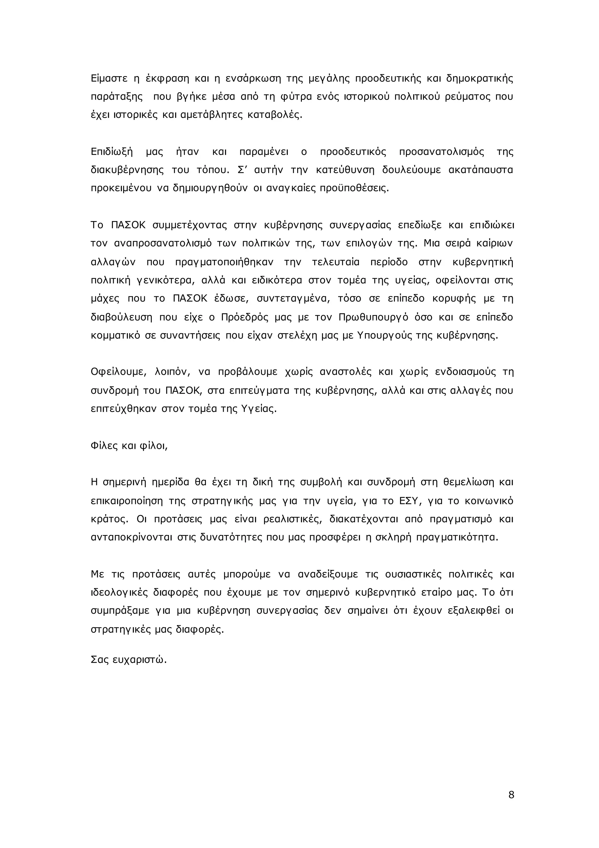 Είμαστε η έκφραση και η ενσάρκωση της μεγ άλης προοδευτικής και δημοκρατικής 
παράταξης που βγ ήκε μέσα από τη φύτρα ενός ιστορικού πολιτικού ρεύματος που 
έχει ιστορικές και αμετάβλητες καταβολές. 
Επιδίωξή μας ήταν και παραμένει ο προοδευτικός προσανατολισμός της 
διακυβέρνησης του τόπου. Σ’ αυτήν την κατεύθυνση δουλεύουμε ακατάπαυστα 
προκειμένου να δημιουργ ηθούν οι αναγ καίες προϋποθέσεις. 
Το ΠΑΣΟΚ συμμετέχοντας στην κυβέρνησης συνεργ ασίας επεδίωξε και επ ιδιώκει 
τον αναπροσανατολισμό των πολιτικών της, των επιλογών της. Μια σειρά καίριων 
αλλαγών που πραγ ματοποιήθηκαν την τελευταία περίοδο στην κυβερνητική 
πολιτική γ ενικότερα, αλλά και ειδικότερα στον τομέα της υγ είας, οφείλονται στις 
μάχες που το ΠΑΣΟΚ έδωσε, συντεταγ μένα, τόσο σε επίπεδο κορυφής με τη 
διαβούλευση που είχε ο Πρόεδρός μας με τον Πρωθυπουργ ό όσο και σε επίπεδο 
κομματικό σε συναντήσεις που είχαν στελέχη μας με Υπουργ ούς της κυβέρνησης. 
Οφείλουμε, λοιπόν, να προβάλουμε χωρίς αναστολές και χωρ ίς ενδοιασμούς τη 
συνδρομή του ΠΑΣΟΚ, στα επιτεύγ ματα της κυβέρνησης, αλλά και στις αλλαγ ές που 
επιτεύχθηκαν στον τομέα της Υγ είας. 
8 
Φίλες και φίλοι, 
Η σημερινή ημερίδα θα έχει τη δική της συμβολή και συνδρομή στη θεμελίωση και 
επικαιροποίηση της στρατηγ ικής μας γ ια την υγ εία, γ ια το ΕΣΥ, γ ια το κοινωνικό 
κράτος. Οι προτάσεις μας είναι ρεαλιστικές, διακατέχονται από πραγ ματισμό και 
ανταποκρίνονται στις δυνατότητες που μας προσφέρει η σκληρή πραγ ματικότητα. 
Με τις προτάσεις αυτές μπορούμε να αναδείξουμε τις ουσιαστικές πολιτικές και 
ιδεολογ ικές διαφορές που έχουμε με τον σημερινό κυβερνητικό εταίρο μας. Το ότι 
συμπράξαμε γ ια μια κυβέρνηση συνεργ ασίας δεν σημαίνει ότι έχουν εξαλειφθεί οι 
στρατηγ ικές μας διαφορές. 
Σας ευχαριστώ. 
