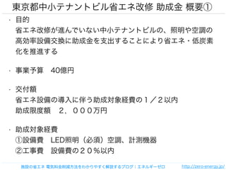 東京都中小テナントビル省エネ改修 助成金 概要① 
• 目的 
省エネ改修が進んでいない中小テナントビルの、照明や空調の 
高効率設備交換に助成金を支出することにより省エネ・低炭素 
化を推進する 
• 事業予算　40億円 
• 交付額 
省エネ設備の導入に伴う助成対象経費の１／２以内 
助成限度額　２，０００万円 
• 助成対象経費 
①設備費　LED照明（必須）空調、計測機器 
②工事費　設備費の２０％以内 
施設の省エネ 電気料金削減方法をわかりやすく解説するブログ｜エネルギーゼロhttp://zero-energy.jp/ 
 