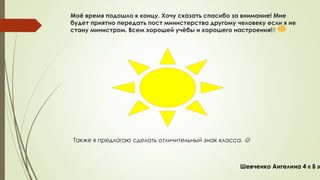 Моё время подошло к концу. Хочу сказать спасибо за внимание! Мне 
будет приятно передать пост министерства другому человеку если я не 
стану министром. Всем хорошей учёбы и хорошего настроения!!! 
Также я предлагаю сделать отличительный знак класса.  
Шевченко Ангелина 4 « Б » 
