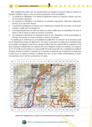10 ΘΕΩΡΗΤΙΚΟ ΥΠΟΒΑΘΡΟ 
Κάθε περιβαλλοντική ομάδα, πολύ πριν πραγματοποιήσει μια εξόρμηση και εργασία πεδίου σε φυσικό ή σε 
δομημένο περιβάλλον πρέπει να κάνει μια σχετική προετοιμασία που θα περιλαμβάνει: 
1. την αναζήτηση σε βιβλιοθήκες ή στο διαδίκτυο διαφορετικών χαρτών της ευρύτερης περιοχής, τους οποί- 
ους θα μελετήσει σχολαστικά 
2. την αναζήτηση σε βιβλιοθήκες ή στο διαδίκτυο για πρόσφατα ενημερωμένες ταξιδιωτικές πληροφορίες 
σχετικές με την υπό μελέτη περιοχή 
3. τη φωτοτυπική αναπαραγωγή ή εκτύπωση ενός ή περισσοτέρων τμημάτων από τους χάρτες που θα χρησι- 
μοποιήσει η ομάδα κατά την εξόρμηση της 
4. τη λεπτομερή χάραξη πάνω στο χάρτη της πορείας την οποία η ομάδα πρέπει να ακολουθήσει έτσι ώστε να 
φτάσει σ’ όλα τα σημεία του χάρτη που σκοπεύει να μελετήσει 
5. την ενημέρωση ή συμπλήρωση του υφιστάμενου χάρτη με νέες πληροφορίες που θα συγκεντρωθούν με 
σύντομες συνεντεύξεις με ντόπιους κατοίκους ή γνώστες της περιοχής. 
Για παράδειγμα, ας υποθέσουμε ότι μια περιβαλλοντική ομάδα θέλει να επισκεφτεί και να μελετήσει μερικά 
από τα εκκλησιαστικά κτίσματα της Μακρινίτσας. Τότε πρέπει να ξεχωρίσει ένα τμήμα από τον κατάλληλο χάρτη 
και να χαράξει μια διαδρομή η οποία θα έχει αφετηρία το Μέγα Ρέμα στο τετράγωνο Μ2 και τερματισμό την Ι.Μ. 
Αγίου Γερασίμου της Μακρινίτσας στο τετράγωνο Α11 και με ενδιάμεσες στάσεις στις εκκλησίες στα τετράγωνα 
Ζ7, Ε7, Δ7 και Β9 και στα ξωκλήσια στα τετράγωνα Μ5, Λ6 και Θ6 (εικόνα 05). Έτσι, η περιβαλλοντική ομάδα θα 
μελετήσει συνολικά 3 ξωκλήσια, 4 εκκλησίες και 1 μοναστήρι και φυσικά θα έχει τη δυνατότητα να ενημερώσει 
το χάρτη και με τις υπόλοιπες εκκλησίες της Μακρινίτσας, όπως την Αγία Τριάδα, τη Μεταμόρφωση, οι οποίες 
είναι μικρότερες και γι’ αυτό δεν απεικονίζονται στο χάρτη. 
Εικόνα 05. Διαδρομή για τη μελέτη των εκκλησιαστικών κτισμάτων της Μακρινίτσας. 
ΚΕΝΤΡΟ ΠΕΡΙΒΑΛΛΟΝΤΙΚΗΣ ΕΚΠΑΙΔΕΥΣΗΣ ΜΑΚΡΙΝΙΤΣΑΣ 
 