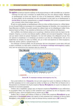 11 
ΠΡΟΣΑΝΑΤΟΛΙΣΜΟΣ ΣΤΟ ΦΥΣΙΚΟ ΚΑΙ ΣΤΟ ΔΟΜΗΜΕΝΟ ΠΕΡΙΒΑΛΛΟΝ 
ΓΕΩΓΡΑΦΙΚΕΣ ΣΥΝΤΕΤΑΓΜΕΝΕΣ 
Το πρώτο και ιδιαίτερα σημαντικό πρόβλημα που θα αντιμετωπίσουμε σε κάθε προσπάθεια μας να προσανα- 
τολιστούμε στο χώρο είναι ο εντοπισμός της ακριβής θέσης μας πάνω στην υδρόγειο σφαίρα. Μπορούμε 
να προσδιορίσουμε την θέση ενός σημείου στο χώρο με δυο διαφορετικές μεθόδους. Εάν επιλέξουμε 
την πρώτη μέθοδο, τότε θα χρειαστούμε ένα απλό τοπογραφικό ή γενικό χάρτη για να προσδιορίσουμε τη 
σχετική θέση του σημείου, χρησιμοποιώντας ως σημεία αναφοράς άλλα γνωστά γεωγραφικά στοιχεία 
όπως γειτονικές πόλεις, βουνά ποτάμια, νησιά, κτλ. 
Μ’ αυτόν τον τρόπο μπορούμε να προσδιορίσουμε τη θέση της πόλης του Βόλου λέγοντας ότι: «ο Βόλος βρίσκε- 
ται στην Κεντρική Ελλάδα και συγκεκριμένα στο γεωγραφικό διαμέρισμα της Θεσσαλίας, είναι η πρωτεύουσα του 
Νομού Μαγνησίας και διαθέτει ένα μεγάλο εμπορικό και επιβατικό λιμάνι και ένα σιδηροδρομικό σταθμό. Επίσης, 
βρίσκεται δυτικά του Πηλίου, 17 χλμ. ανατολικά του Βελεστίνου, και 14 χλμ. νοτιοδυτικά της Μακρινίτσας». 
Αυτή η μέθοδος είναι ιδιαίτερα χρήσιμη για να γνωρίζουμε τι βρίσκεται σχετικά κοντά στο σημείο που βρι- 
σκόμαστε. Επομένως, αν και δεν είναι ιδιαίτερα ακριβής η μέθοδος αυτή είναι αρκετά δημοφιλής σ’ όλους μας 
γιατί μας παρέχει εύκολα και γρήγορα πληροφορίες που είναι πολύ χρήσιμες στην καθημερινή ζωή μας. Έτσι, 
εάν πρόκειται να αγοράσουμε ή να νοικιάσουμε μια κατοικία σε μια πόλη, δεν ενδιαφερόμαστε τόσο για την 
ακριβή θέση της κατοικίας στο χάρτη της Ελλάδας, όσο για το πόσο κοντά βρίσκεται σε στάση λεωφορείων, 
πιάτσα ταξί, σχολεία, τράπεζες, εμπορικά κέντρα, κτλ. 
Εάν επιλέξουμε τη δεύτερη μέθοδο, τότε θα χρειαστούμε πάλι έναν τοπογραφικό ή γενικό χάρτη, αλλά αυτή 
τη φορά ο σχεδιασμός του χάρτη πρέπει να βασίζεται σ’ ένα δίκτυο ή σύστημα συντεταγμένων, ακριβώς 
όπως αυτό που απεικονίζεται στον παγκόσμιο χάρτη της εικόνας 06. 
Εικόνα 06. Το παγκόσμιο σύστημα συντεταγμένων της Γης. 
Είναι γενικά αποδεκτό ότι ο Ισημερινός είναι μια νοητή γραμμή που χωρίζει την υδρόγειο στο Βόρειο και 
στο Νότιο ημισφαίριο και ότι η νοητή γραμμή που συνδέει τον Βόρειο με τον Νότιο Πόλο και διέρχεται από το 
Αστεροσκοπείο του Greenwich στην Αγγλία ονομάζεται Πρώτος Μεσημβρινός και χωρίζει την υδρόγειο στο 
Ανατολικό και στο Δυτικό ημισφαίριο. 
Επιπλέον, όλες οι παράλληλες γραμμές προς τον Ισημερινό ονομάζονται Παράλληλοι και μας υποδεικνύουν 
το γεωγραφικό πλάτος ενός σημείου το οποίο ουσιαστικά είναι η απόσταση του από τον Ισημερινό η οποία 
μετριέται σε μοίρες, πρώτα και δεύτερα λεπτά με ανώτατη τιμή τις 090ο. 
Αντίθετα, όλες οι γραμμές που συνδέουν το Βόρειο με το Νότιο Πόλο ονομάζονται Μεσημβρινοί και μας 
υποδεικνύουν το γεωγραφικό μήκος ενός σημείου το οποίο ουσιαστικά είναι η απόσταση του από τον Πρώτο 
Μεσημβρινό η οποία μετριέται σε μοίρες, πρώτα και δεύτερα λεπτά με ανώτατη τιμή τις 180ο (εικόνα 07). 
ΚΕΝΤΡΟ ΠΕΡΙΒΑΛΛΟΝΤΙΚΗΣ ΕΚΠΑΙΔΕΥΣΗΣ ΜΑΚΡΙΝΙΤΣΑΣ 
 