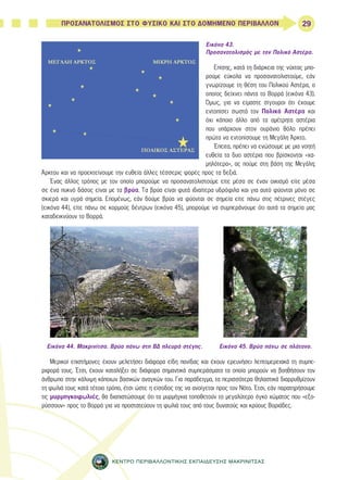 29 
ΠΡΟΣΑΝΑΤΟΛΙΣΜΟΣ ΣΤΟ ΦΥΣΙΚΟ ΚΑΙ ΣΤΟ ΔΟΜΗΜΕΝΟ ΠΕΡΙΒΑΛΛΟΝ 
Εικόνα 43. 
Προσανατολισμός με τον Πολικό Αστέρα. 
Επίσης, κατά τη διάρκεια της νύχτας μπο- 
ρούμε εύκολα να προσανατολιστούμε, εάν 
γνωρίζουμε τη θέση του Πολικού Αστέρα, ο 
οποίος δείχνει πάντα το Βορρά (εικόνα 43). 
Όμως, για να είμαστε σίγουροι ότι έχουμε 
εντοπίσει σωστά τον Πολικό Αστέρα και 
όχι κάποιο άλλο από τα αμέτρητα αστέρια 
που υπάρχουν στον ουράνιο θόλο πρέπει 
πρώτα να εντοπίσουμε τη Μεγάλη Άρκτο. 
Έπειτα, πρέπει να ενώσουμε με μια νοητή 
ευθεία τα δυο αστέρια που βρίσκονται «χα- 
μηλότερα», ας πούμε στη βάση της Μεγάλη; 
Άρκτου και να προεκτείνουμε την ευθεία άλλες τέσσερις φορές προς τα δεξιά. 
Ένας άλλος τρόπος με τον οποίο μπορούμε να προσανατολιστούμε είτε μέσα σε έναν οικισμό είτε μέσα 
σε ένα πυκνό δάσος είναι με τα βρύα. Τα βρύα είναι φυτά ιδιαίτερα υδρόφιλα και για αυτό φύονται μόνο σε 
σκιερά και υγρά σημεία. Επομένως, εάν δούμε βρύα να φύονται σε σημεία είτε πάνω στις πέτρινες στέγες 
(εικόνα 44), είτε πάνω σε κορμούς δέντρων (εικόνα 45), μπορούμε να συμπεράνουμε ότι αυτά τα σημεία μας 
καταδεικνύουν το Βορρά. 
Εικόνα 44. Μακρινίτσα. Βρύα πάνω στη ΒΔ πλευρά στέγης. Εικόνα 45. Βρύα πάνω σε πλάτανο. 
Μερικοί επιστήμονες έχουν μελετήσει διάφορα είδη πανίδας και έχουν ερευνήσει λεπτομερειακά τη συμπε- 
ριφορά τους. Έτσι, έχουν καταλήξει σε διάφορα σημαντικά συμπεράσματα τα οποία μπορούν να βοηθήσουν τον 
άνθρωπο στην κάλυψη κάποιων βασικών αναγκών του. Για παράδειγμα, τα περισσότερα θηλαστικά διαρρυθμίζουν 
τη φωλιά τους κατά τέτοιο τρόπο, έτσι ώστε η είσοδος της να ανοίγεται προς τον Νότο. Έτσι, εάν παρατηρήσουμε 
τις μυρμηγκοφωλιές, θα διαπιστώσουμε ότι τα μυρμήγκια τοποθετούν το μεγαλύτερο όγκο χώματος που «εξο- 
ρύσσουν» προς το Βορρά για να προστατεύουν τη φωλιά τους από τους δυνατούς και κρύους Βοριάδες. 
ΚΕΝΤΡΟ ΠΕΡΙΒΑΛΛΟΝΤΙΚΗΣ ΕΚΠΑΙΔΕΥΣΗΣ ΜΑΚΡΙΝΙΤΣΑΣ 
 