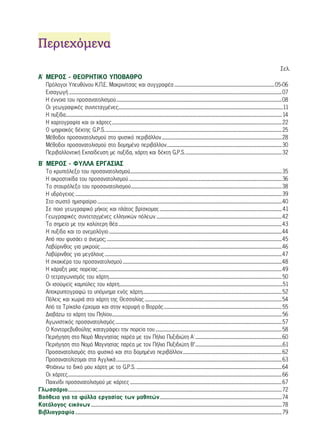 ΠΠεερριιεεχχόόμμεενναα 
Σελ. 
Α΄ ΜΕΡΟΣ - ΘΕΩΡΗΤΙΚΟ ΥΠΟΒΑΘΡΟ 
Πρόλογοι Υπευθύνου Κ.Π.Ε. Μακρινίτσας και συγγραφέα ............................................................................................... 05-06 
Εισαγωγή ..........................................................................................................................................................................................................07 
Η έννοια του προσανατολισμού .............................................................................................................................................................08 
Οι γεωγραφικές συντεταγμένες ............................................................................................................................................................11 
Η πυξίδα ............................................................................................................................................................................................................. 14 
Η χαρτογραφία και οι χάρτες .................................................................................................................................................................22 
Ο ψηφιακός δέκτης G.P.S. .......................................................................................................................................................................25 
Μέθοδοι προσανατολισμού στο φυσικό περιβάλλον ..................................................................................................................28 
Μέθοδοι προσανατολισμού στο δομημένο περιβάλλον .............................................................................................................30 
Περιβαλλοντική Εκπαίδευση με πυξίδα, χάρτη και δέκτη G.P.S. ...........................................................................................32 
Β΄ ΜΕΡΟΣ - ΦΥΛΛΑ ΕΡΓΑΣΙΑΣ 
Το κρυπτόλεξο του προσανατολισμού ................................................................................................................................................35 
Η ακροστιχίδα του προσανατολισμού .................................................................................................................................................36 
Το σταυρόλεξο του προσανατολισμού ...............................................................................................................................................38 
Η υδρόγειος ....................................................................................................................................................................................................39 
Στο σωστό ημισφαίριο ...............................................................................................................................................................................40 
Σε ποιο γεωγραφικό μήκος και πλάτος βρίσκομαι; .................................................................................................................... 41 
Γεωγραφικές συντεταγμένες ελληνικών πόλεων .......................................................................................................................42 
Το σημείο με την καλύτερη θέα ...........................................................................................................................................................43 
H πυξίδα και το ανεμολόγιο ....................................................................................................................................................................44 
Από που φυσάει ο άνεμος; ......................................................................................................................................................................45 
Λαβύρινθος για μικρούς ............................................................................................................................................................................46 
Λαβύρινθος για μεγάλους ........................................................................................................................................................................47 
Η σκακιέρα του προσανατολισμού .......................................................................................................................................................48 
Η χάραξη μιας πορείας ..............................................................................................................................................................................49 
Ο τετραγωνισμός του χάρτη ....................................................................................................................................................................50 
Οι ισοϋψείς καμπύλες του χάρτη ...........................................................................................................................................................51 
Αποκρυπτογραφώ το υπόμνημα ενός χάρτη ....................................................................................................................................52 
Πόλεις και χωριά στο χάρτη της Θεσσαλίας ..................................................................................................................................54 
Από τα Τρίκαλα έρχομαι και στην κορυφή ο Βορράς ................................................................................................................55 
Διαβάζω το χάρτη του Πηλίου .................................................................................................................................................................56 
Αγωνιστικός προσανατολισμός ..............................................................................................................................................................57 
Ο Κοντορεβυθούλης καταγράφει την πορεία του ........................................................................................................................58 
Περιήγηση στο Νομό Μαγνησίας παρέα με τον Πήλιο Πυξιδιώτη Α΄ ..................................................................................60 
Περιήγηση στο Νομό Μαγνησίας παρέα με τον Πήλιο Πυξιδιώτη Β’ ...................................................................................61 
Προσανατολισμός στο φυσικό και στο δομημένο περιβάλλον ..............................................................................................62 
Προσανατολίζομαι στα Αγγλικά .............................................................................................................................................................63 
Φτιάχνω το δικό μου χάρτη με το G.P.S. ..........................................................................................................................................64 
Οι χάρτες ...........................................................................................................................................................................................................66 
Παιχνίδι προσανατολισμού με κάρτες ................................................................................................................................................67 
Γλωσσάριο ...........................................................................................................................................................................................................72 
Βοήθεια για τα φύλλα εργασίας των μαθητών ....................................................................................................................74 
Κατάλογος εικόνων .....................................................................................................................................................................................78 
Βιβλιογραφία ....................................................................................................................................................................................................79 
 