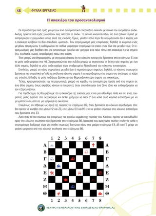 48 ΦΥΛΛΑ ΕΡΓΑΣΙΑΣ 
Η σκακιέρα του προσανατολισμού 
Οι περισσότεροι από εμάς γνωρίζουν ένα συναρπαστικό επιτραπέζιο παιχνίδι με πιόνια που ονομάζεται σκάκι. 
Ακόμη, αρκετοί από εμάς γνωρίζουν πώς παίζεται το σκάκι. Τα πιόνια κινούνται πάνω σε ένα ξύλινο ταμπλό με 
ασπρόμαυρα τετραγωνάκια όπως αυτό της εικόνας. Όμως, μάλλον πολύ λίγοι θα υποψιάζονται ότι ο χάρτης και 
η σκακιέρα κρύβουν το ίδιο σπουδαίο «μυστικό». Τον τετραγωνισμό μιας επιφάνειας, δηλαδή το χωρισμό ενός 
μεγάλου τετραγώνου ή ορθογωνίου σε πολλά μικρότερα τετράγωνα τα οποία είναι όλα ίσα μεταξύ τους. Ο τε- 
τραγωνισμός μας βοηθάει στο να εντοπίζουμε εύκολα και γρήγορα ένα πιόνι πάνω στη σκακιέρα ή ένα σημείο 
(π.χ. εκκλησία, χωριό, αεροδρόμιο) πάνω στο χάρτη. 
Έτσι μπορώ να πληροφορήσω με σιγουριά κάποιον ότι το κόκκινο συνεργείο βρίσκεται στο τετράγωνο Ε1 και 
το μπλε ασθενοφόρο στο Η4. Χρησιμοποιώντας την πυξίδα μπορώ να συσχετίσω τη θέση ενός σημείου με ένα 
άλλο σημείο, δηλαδή το μπλε ασθενοφόρο είναι σταθμευμένο Νοτιοδυτικά του κόκκινου εστιατορίου. 
Επιπλέον, μπορώ να κάνω συγκρίσεις μεταξύ δυο ή περισσότερων σημείων, δηλαδή, το κόκκινο συνεργείο 
βρίσκεται πιο ανατολικά απ’ όλα τα υπόλοιπα κόκκινα σημεία ή να προσδιορίσω ένα σημείο σε σχέση με το χώρο 
ως σύνολο, δηλαδή, το μπλε ποδήλατο βρίσκεται στο Βορειοδυτικότερο σημείο της σκακιέρας. 
Τέλος, χρησιμοποιώντας τον τετραγωνισμό, μπορώ να χαράξω τη συντομότερη πορεία από ένα σημείο σε 
ένα άλλο σημείο, όπως ακριβώς κάνουν οι τουρίστες όταν επισκέπτονται ένα ξένο τόπο και ενδιαφέρονται να 
τον εξερευνήσουν. 
Για παράδειγμα, ας θεωρήσουμε ότι η σκακιέρα της εικόνας μας είναι μια ολόκληρη πόλη και ότι ένας του- 
ρίστας μόλις έφτασε στο αεροδρόμιο και θέλει γρήγορα να πάει σ’ ένα καλό αλλά κοντινό εστιατόριο για να 
γευματίσει και μετά σε μια φημισμένη εκκλησία. 
Επομένως, αν λάβουμε ως αρχή της πορείας το τετράγωνο Θ2, όπου βρίσκεται το κόκκινο αεροδρόμιο, τότε 
θα πρέπει να κινηθεί είτε μέσω Η2 και Ζ2, είτε μέσω Θ3 και Η3 για να φτάσει σύντομα στο κόκκινο εστιατόριο 
που βρίσκεται στο Ζ3. 
Αυτό ήταν το πιο σύντομο και επομένως πιο εύκολο κομμάτι της πορείας του. Κατόπιν, πρέπει να κατευθυνθεί 
προς την κόκκινη εκκλησία που βρίσκεται στο τετράγωνο Β6. Μπροστά του ανοίγονται πολλές επιλογές αλλά η 
συντομότερη διαδρομή είναι να κινηθεί συνεχώς διαγώνια πάνω στα μαύρα τετράγωνα Ε4, Δ5 και Γ6 μέχρι να 
φτάσει μπροστά από την κόκκινη εκκλησία στο τετράγωνο Β6. 
ΚΕΝΤΡΟ ΠΕΡΙΒΑΛΛΟΝΤΙΚΗΣ ΕΚΠΑΙΔΕΥΣΗΣ ΜΑΚΡΙΝΙΤΣΑΣ 
 