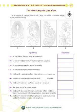 51 
ΠΡΟΣΑΝΑΤΟΛΙΣΜΟΣ ΣΤΟ ΦΥΣΙΚΟ ΚΑΙ ΣΤΟ ΔΟΜΗΜΕΝΟ ΠΕΡΙΒΑΛΛΟΝ 
Οι ισοϋψείς καμπύλες του χάρτη 
Ας θεωρήσουμε ότι ο Βορράς είναι στο πάνω μέρος των εικόνων και ότι κάθε ισοϋψής 
καμπύλη αντιστοιχεί σε 100μ. 
Α Β Γ Δ 
Ερωτήσεις: Απαντήσεις: 
01. Σε ποιες εικόνες υπάρχουν βουνά με δυο κορυφές; 
02. Σε ποιαν εικόνα βρίσκεται η ψηλότερη κορυφή και τι ύψος έχει; 
03. Σε ποιαν εικόνα υπάρχει ένα εκτεταμένο οροπέδιο; 
04. Σε ποιαν εικόνα υπάρχει μια απότομη χαράδρα; 
05. Στο βουνό Β, η ομαλότερη ανάβαση γίνεται από τη _______ πλευρά του. 
06. Στο βουνό Δ, οι αναρριχητές θα ανέβουν από τη _______ πλευρά του. 
07. Στο βουνό Γ, ποια είναι η χαμηλότερη κορυφή και τι ύψος έχει; 
08. Ποιο βουνό έχει την πιο επίπεδη κορυφή; 
09. Στο βουνό Α, εάν κάποιος θέλει να περπατήσει από τη Νότια στη Βόρεια 
κορυφή του, ποιο είναι το ελάχιστο υψόμετρο στο οποίο πρέπει να κατέβει; 
10. Στο βουνό Γ, ποιο είναι το κατάλληλο υψόμετρο για κατασκήνωση και για 
ορειβατικές εξορμήσεις προς στις δυο κορυφές του; 
ΚΕΝΤΡΟ ΠΕΡΙΒΑΛΛΟΝΤΙΚΗΣ ΕΚΠΑΙΔΕΥΣΗΣ ΜΑΚΡΙΝΙΤΣΑΣ 
 