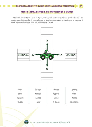 55 
ΠΡΟΣΑΝΑΤΟΛΙΣΜΟΣ ΣΤΟ ΦΥΣΙΚΟ ΚΑΙ ΣΤΟ ΔΟΜΗΜΕΝΟ ΠΕΡΙΒΑΛΛΟΝ 
Από τα Τρίκαλα έρχομαι και στην κορυφή ο Βορράς 
Οδηγώντας από τα Τρίκαλα προς τη Λάρισα, φτάνουμε σε μια διασταύρωση σαν την παρακάτω αλλά δεν 
υπάρχει καμία οδική πινακίδα. Ας προσπαθήσουμε να συμπληρώσουμε σωστά τις πινακίδες με τις παρακάτω 16 
πόλεις λαμβάνοντας υπόψη τη θέση τους στο χάρτη της Ελλάδας. 
Αρναία Θεολόγος Νάουσα Αρχάνες 
Βάμος Καστοριά Άμφισσα Υπάτη 
Παρανέστι Κόνιτσα Σουφλί Μελίτης 
Έδεσσα Άρτα Κ. Πορόια Θεσσαλονίκη 
ΚΕΝΤΡΟ ΠΕΡΙΒΑΛΛΟΝΤΙΚΗΣ ΕΚΠΑΙΔΕΥΣΗΣ ΜΑΚΡΙΝΙΤΣΑΣ 
 
