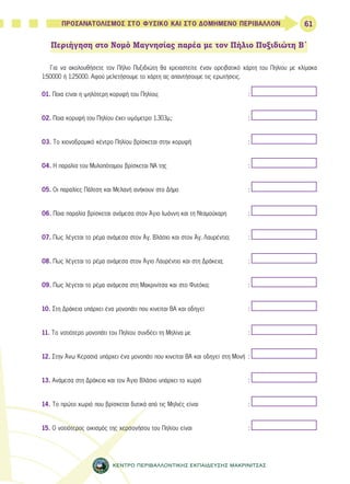 61 
ΠΡΟΣΑΝΑΤΟΛΙΣΜΟΣ ΣΤΟ ΦΥΣΙΚΟ ΚΑΙ ΣΤΟ ΔΟΜΗΜΕΝΟ ΠΕΡΙΒΑΛΛΟΝ 
Περιήγηση στο Νομό Μαγνησίας παρέα με τον Πήλιο Πυξιδιώτη Β΄ 
Για να ακολουθήσετε τον Πήλιο Πυξιδιώτη θα χρειαστείτε έναν ορειβατικό χάρτη του Πηλίου με κλίμακα 
1:50000 ή 1:25000. Αφού μελετήσουμε το χάρτη ας απαντήσουμε τις ερωτήσεις. 
01. Ποια είναι η ψηλότερη κορυφή του Πηλίου; : 
02. Ποια κορυφή του Πηλίου έχει υψόμετρο 1.303μ.; : 
03. Το χιονοδρομικό κέντρο Πηλίου βρίσκεται στην κορυφή : 
04. Η παραλία του Μυλοπόταμου βρίσκεται ΝΑ της : 
05. Οι παραλίες Πάλτση και Μελανή ανήκουν στο Δήμο : 
06. Ποια παραλία βρίσκεται ανάμεσα στον Άγιο Ιωάννη και τη Νταμούχαρη : 
07. Πως λέγεται το ρέμα ανάμεσα στον Άγ. Βλάσιο και στον Άγ. Λαυρέντιο; : 
08. Πως λέγεται το ρέμα ανάμεσα στον Άγιο Λαυρέντιο και στη Δράκεια; : 
09. Πως λέγεται το ρέμα ανάμεσα στη Μακρινίτσα και στο Φυτόκο; : 
10. Στη Δράκεια υπάρχει ένα μονοπάτι που κινείται ΒΑ και οδηγεί : 
11. Το νοτιότερο μονοπάτι του Πηλίου συνδέει τη Μηλίνα με : 
12. Στην Άνω Κερασιά υπάρχει ένα μονοπάτι που κινείται ΒΑ και οδηγεί στη Μονή : 
13. Ανάμεσα στη Δράκεια και τον Άγιο Βλάσιο υπάρχει το χωριό : 
14. Το πρώτο χωριό που βρίσκεται δυτικά από τις Μηλιές είναι : 
15. Ο νοτιότερος οικισμός της χερσονήσου του Πηλίου είναι : 
ΚΕΝΤΡΟ ΠΕΡΙΒΑΛΛΟΝΤΙΚΗΣ ΕΚΠΑΙΔΕΥΣΗΣ ΜΑΚΡΙΝΙΤΣΑΣ 
 