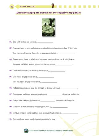 62 ΦΥΛΛΑ ΕΡΓΑΣΙΑΣ 
Προσανατολισμός στο φυσικό και στο δομημένο περιβάλλον 
01. Στις 13:00 ο ήλιος μας δείχνει τ__ _______________. 
02. Στην πανσέληνο, το φεγγάρι βρίσκεται στην ίδια θέση που βρισκόταν ο ήλιος 12 ώρες πριν. 
Όταν έχει πανσέληνο, στις 8 μ.μ., τότε το φεγγάρι μας δείχνει τ__ _______________. 
03. Προεκτείνοντας (προς τα δεξιά) για πέντε φορές την κάτω πλευρά της Μεγάλης Άρκτου 
βρίσκουμε τον Πολικό Αστέρα, ο οποίος μας δείχνει πάντα τ__ _______________. 
04. Στην Ελλάδα, συνήθως, τα δέντρα γέρνουν προς τ__ _______________. 
05. Ο πιο κρύος άνεμος φυσάει από τ__ _______________ 
και ο πιο ζεστός άνεμος φυσάει από τ__ _______________. 
06. Τα βρύα που φυτρώνουν πάνω στα δέντρα ή τις σκεπές δείχνουν τ__ _______________. 
07. Τα μυρμήγκια αποθέτουν περισσότερο χώμα στη _______________ πλευρά της φωλιάς τους. 
08. Το Ιερό κάθε εκκλησίας βρίσκεται στη _______________ πλευρά του οικοδομήματος. 
09. Ο σταυρός σε κάθε τάφο είναι τοποθετημένος προς τ__ _______________. 
10. Συνήθως οι πόρτες και τα παράθυρα είναι προσανατολισμένα προς τ__ _______________. 
11. Τα περισσότερα ορεινά χωριά είναι προσανατολισμένα προς τ__ _______________. 
ΚΕΝΤΡΟ ΠΕΡΙΒΑΛΛΟΝΤΙΚΗΣ ΕΚΠΑΙΔΕΥΣΗΣ ΜΑΚΡΙΝΙΤΣΑΣ 
 