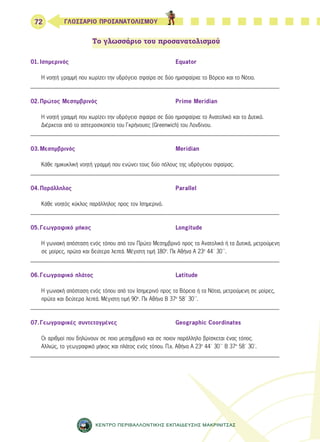 72 ΓΛΩΣΣΑΡΙΟ ΠΡΟΣΑΝΑΤΟΛΙΣΜΟΥ 
Το γλωσσάριο του προσανατολισμού 
01. Ισημερινός Equator 
Η νοητή γραμμή που χωρίζει την υδρόγειο σφαίρα σε δύο ημισφαίρια: το Βόρειο και το Νότιο. 
_______________________________________________________________________________ 
02. Πρώτος Μεσημβρινός Prime Meridian 
Η νοητή γραμμή που χωρίζει την υδρόγειο σφαίρα σε δύο ημισφαίρια: το Ανατολικό και το Δυτικό. 
Διέρχεται από το αστεροσκοπείο του Γκρήνουιτς (Greenwich) του Λονδίνου. 
_______________________________________________________________________________ 
03. Μεσημβρινός Meridian 
Κάθε ημικυκλική νοητή γραμμή που ενώνει τους δύο πόλους της υδρόγειου σφαίρας. 
_______________________________________________________________________________ 
04. Παράλληλος Parallel 
Κάθε νοητός κύκλος παράλληλος προς τον Ισημερινό. 
_______________________________________________________________________________ 
05. Γεωγραφικό μήκος Longitude 
Η γωνιακή απόσταση ενός τόπου από τον Πρώτο Μεσημβρινό προς τα Ανατολικά ή τα Δυτικά, μετρούμενη 
σε μοίρες, πρώτα και δεύτερα λεπτά. Μέγιστη τιμή 180ο. Πχ Αθήνα Α 23ο 44΄ 30΄΄. 
_______________________________________________________________________________ 
06. Γεωγραφικό πλάτος Latitude 
Η γωνιακή απόσταση ενός τόπου από τον Ισημερινό προς τα Βόρεια ή τα Νότια, μετρούμενη σε μοίρες, 
πρώτα και δεύτερα λεπτά. Μέγιστη τιμή 90ο. Πχ Αθήνα Β 37ο 58΄ 30΄΄. 
_______________________________________________________________________________ 
07. Γεωγραφικές συντεταγμένες Geographic Coordinates 
Οι αριθμοί που δηλώνουν σε ποιο μεσημβρινό και σε ποιον παράλληλο βρίσκεται ένας τόπος. 
Αλλιώς, το γεωγραφικό μήκος και πλάτος ενός τόπου. Π.χ. Αθήνα Α 23ο 44΄ 30΄΄ Β 37ο 58΄ 30΄. 
_______________________________________________________________________________ 
ΚΕΝΤΡΟ ΠΕΡΙΒΑΛΛΟΝΤΙΚΗΣ ΕΚΠΑΙΔΕΥΣΗΣ ΜΑΚΡΙΝΙΤΣΑΣ 
 
